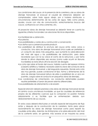 Universidad José Carlos Mariátegui DISEÑO DE ESTRUCTURAS HIDRÁULICAS 
Las condiciones del cauce, sin la presencia de la carretera y de sus obras de 
drenaje transversal, al evacuar el caudal de referencia deberán ser 
comprobadas, sobre todo aguas abajo, por si hubiera obstáculos o 
circunstancias determinantes de las cotas de agua, tales como presas, 
azudes, cruces con vías de comunicación, estrechamientos bruscos del 
cauce, confluencia con otras corrientes, etc. 
Al proyectar obras de drenaje transversal se deberán tener en cuenta los 
siguientes criterios funcionales: Las soluciones técnicas disponibles. 
 La facilidad de su obtención. 
 Sus precios. 
 Las posibilidades y costes de su construcción y conservación. 
 Los daños que su presencia pueda producir. 
 La posibilidad de distribuir la anchura del cauce entre varios vanos o 
conductos. Una obra de drenaje transversal única suele ser preferible a 
un conjunto de obras más pequeñas, que aumente la sobre-elevación 
del nivel del agua y las posibilidades de obstrucción, pero debe 
recordarse que con la luz crece el canto de la estructura, y por tanto 
donde la altura disponible sea escasa (como suele ocurrir en llanuras 
inundables) se resta altura útil a la sección de desagüe. 
 La cota roja sobre el fondo del cauce, habida cuenta del espesor mínimo 
(carpeta asfáltica y tablero) necesario sobre la clave del conducto de la 
obra de drenaje transversal, y del resguardo requerido. Donde esta cota 
sea muy grande, puede condicionar el tipo, forma y dimensiones de la 
obra de drenaje transversal (altura de pilas o posibilidad de un arco en 
puentes, cargas sobre el conducto en pequeñas obras de drenaje). 
 Las condiciones de cimentación. Los conductos deformables pueden 
resultar preferibles si fueran de prever asientos diferenciales. 
39 
ING. OMAR FRANCISCO CASTRO ZEBALLOS 
 Las posibilidades de aterramiento o de erosión 
Especial atención deberá prestarse a las obras de drenaje transversal donde 
el camino cruce una llanura inundable, ya que los caudales de referencia 
propios de las diferentes cuencas que la componen no podrán tratarse 
aisladamente si es factible que se entremezclen debido aun 
desbordamiento de sus cauces. 
En estos casos deberá efectuarse un estudio especial del esquema de flujo 
antes y después de la construcción de la carretera, tanto para ubicar 
racionalmente las obras de drenaje transversal como para repartir los 
caudales entre ellas. Además, las limitaciones a la sobre-elevación del nivel 
de la corriente serán, en general, más severas al ser mayores las zonas 
 