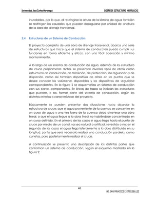 Universidad José Carlos Mariátegui DISEÑO DE ESTRUCTURAS HIDRÁULICAS 
inundables, por lo que, al restringirse la altura de la lámina de agua también 
se restringen los caudales que pueden desaguarse por unidad de anchura 
de la obra de drenaje transversal. 
40 
ING. OMAR FRANCISCO CASTRO ZEBALLOS 
2.4 Estructuras de un Sistema de Conducción 
El proyecto completo de una obra de drenaje transversal, abarca una serie 
de estructuras que hace que el sistema de conducción pueda cumplir sus 
funciones en forma eficiente y eficaz, con una fácil operación y mínimo 
mantenimiento. 
A lo largo de un sistema de conducción de agua, además de la estructura 
de cruce propiamente dicha, se presentan diversos tipos de obras como 
estructuras de conducción, de transición, de protección, de regulación y de 
disipación, como así también dispositivos de aforo en los puntos que se 
desee conocer los volúmenes disponibles y los dispositivos de seguridad 
correspondientes. En la figura 2 se esquematiza un sistema de conducción 
con sus partes componentes. En líneas de trazos se indican las estructuras 
que pueden, o no, formar parte del sistema de conducción, según los 
distintos criterios o características del proyecto. 
Básicamente se pueden presentar dos situaciones hasta alcanzar la 
estructura de cruce: que el agua proveniente de la cuenca se concentre en 
un curso de agua y una vez fuera de la cuenca deba atravesar una obra 
lineal; o que el agua llegue a la obra lineal no habiéndose concentrado en 
un curso definido. En el primero de los casos el agua llega hasta el punto de 
cruce por medio de un canal, ya sea natural o artificial, revestido o no; en el 
segundo de los casos el agua llega lateralmente a la obra distribuida en su 
longitud, por lo que será necesario realizar una conducción paralela, como 
cunetas, para posteriormente realizar el cruce. 
A continuación se presenta una descripción de las distintas partes que 
conforman un sistema de conducción, según el esquema mostrado en la 
figura 2: 
 
