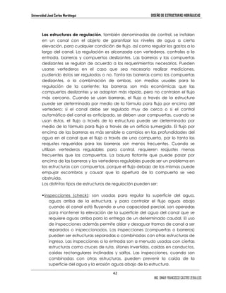 Universidad José Carlos Mariátegui DISEÑO DE ESTRUCTURAS HIDRÁULICAS 
Las estructuras de regulación, también denominadas de control, se instalan 
en un canal con el objeto de garantizar los niveles de agua a cierta 
elevación, para cualquier condición de flujo, así como regular los gastos a lo 
largo del canal. La regulación es alcanzada con vertederos, controles a la 
entrada, barreras y compuertas deslizantes. Las barreras y las compuertas 
deslizantes se regulan de acuerdo a los requerimientos necesarios. Pueden 
usarse vertederos en el caso que sea necesario realizar mediciones, 
pudiendo éstos ser regulados o no. Tanto las barreras como las compuertas 
deslizantes, o la combinación de ambas, son medios usuales para la 
regulación de la corriente; las barreras son más económicas que las 
compuertas deslizantes y se adaptan más rápido, pero no controlan el flujo 
más cercano. Cuando se usan barreras, el flujo a través de la estructura 
puede ser determinado por medio de la fórmula para flujo por encima del 
vertedero; si el canal debe ser regulado muy de cerca o si el control 
automático del canal es anticipado, se deben usar compuertas, cuando se 
usan éstas, el flujo a través de la estructura puede ser determinado por 
medio de la fórmula para flujo a través de un orificio sumergido. El flujo por 
encima de las barreras es más sensible a cambios en las profundidades del 
agua en el canal que el flujo a través de una compuerta, por lo tanto los 
reajustes requeridos para las barreras son menos frecuentes. Cuando se 
utilizan vertederos regulables para control, requieren reajustes menos 
frecuentes que las compuertas. La basura flotante que puede pasar por 
encima de las barreras y los vertederos regulables puede ser un problema en 
las estructuras con compuertas, porque el flujo debajo de las mismas puede 
empujar escombros y causar que la apertura de la compuerta se vea 
obstruida. 
Los distintos tipos de estructuras de regulación pueden ser: 
 Inspecciones (check): son usadas para regular la superficie del agua, 
aguas arriba de la estructura, y para controlar el flujo aguas abajo 
cuando el canal está fluyendo a una capacidad parcial, son operadas 
para mantener la elevación de la superficie del agua del canal que se 
requiere aguas arriba para la entrega de un determinado caudal. El uso 
de inspecciones además permite aislar y desaguar tramos de canal a ser 
reparados o inspeccionados. Las inspecciones (compuertas o barreras) 
pueden ser estructuras separadas o combinadas con otras estructuras de 
ingreso. Las inspecciones a la entrada son a menudo usadas con ciertas 
estructuras como cruces de ruta, sifones invertidos, caídas en conductos, 
caídas rectangulares inclinadas y saltos. Las inspecciones, cuando son 
combinadas con otras estructuras, pueden prevenir la caída de la 
superficie del agua y la erosión aguas abajo de la estructura. 
42 
ING. OMAR FRANCISCO CASTRO ZEBALLOS 
 