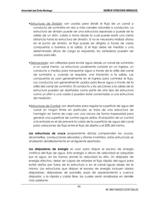 Universidad José Carlos Mariátegui DISEÑO DE ESTRUCTURAS HIDRÁULICAS 
 Estructuras de División: son usadas para dividir el flujo de un canal o 
conducto de suministro en dos o más canales naturales o conductos. La 
estructura de división puede ser una estructura separada o puede ser la 
salida de un sifón, caída o toma desde la cual puede existir una cierta 
distancia hasta la estructura de división. Si no es necesario realizar aforos 
en el punto de división, el flujo puede ser dirigido a través de varias 
compuertas o barreras a la salida. Si el flujo debe ser medido y una 
determinada altura de carga es requerida, los vertederos pueden ser 
usados para ello. 
 Derivaciones: son utilizadas para enviar agua desde un canal de suministro 
a un canal menor. La estructura usualmente consiste en un ingreso, un 
conducto o medios para transportar agua a través de la orilla del canal 
de suministro y, cuando se requiere, una transición a la salida. Las 
compuertas se usan generalmente en el ingreso para controlar el flujo. 
Los conductos son generalmente usados para llevar agua a través de la 
orilla del canal de suministro. El conducto y las secciones a la salida de la 
estructura pueden ser diseñadas como parte de otro tipo de estructura 
como un sifón o una caída o pueden estar conectadas a una estructura 
de medición. 
 Estructuras de Control: son diseñadas para regular la superficie de agua del 
canal sin ningún límite en particular; se trata de una estructura de 
hormigón en forma de caja con una ranura de forma trapezoidal para 
generar una superficie de control aguas arriba. El propósito de un control 
a la entrada es el de prevenir la caída de la superficie de agua del canal 
para variaciones de flujo entre el flujo de diseño y el 20% del mismo. 
Las estructuras de cruce propiamente dichas comprenden los cruces, 
alcantarillas, conducciones elevadas y sifones invertidos, estas estructuras se 
analizarán detalladamente en el siguiente apartado. 
Los disipadores de energía se usan para disipar el exceso de energía 
cinética del flujo de agua. Esta energía o altura de velocidad es adquirida 
por el agua, en los tramos donde la velocidad es alta. Un disipador de 
energía efectivo, debe ser capaz de retardar el flujo rápido del agua para 
evitar daños por fuera de la estructura o en el canal aguas abajo de la 
misma. Las estructuras que disipan el exceso de energía incluyen dados 
disipadores, disipadores de pantalla, pozo de aquietamiento y cuenco 
disipador, y la rápida y caída libre, las cuales serán analizadas en detalle 
más adelante. 
43 
ING. OMAR FRANCISCO CASTRO ZEBALLOS 
 