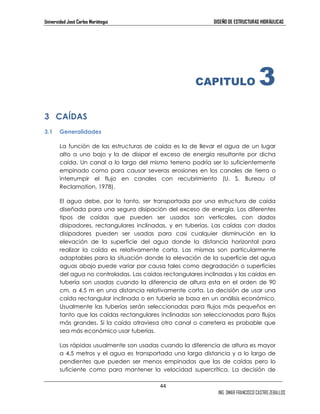 Universidad José Carlos Mariátegui DISEÑO DE ESTRUCTURAS HIDRÁULICAS 
44 
CAPITULO 3 
ING. OMAR FRANCISCO CASTRO ZEBALLOS 
3 CAÍDAS 
3.1 Generalidades 
La función de las estructuras de caída es la de llevar el agua de un lugar 
alto a uno bajo y la de disipar el exceso de energía resultante por dicha 
caída. Un canal a lo largo del mismo terreno podría ser lo suficientemente 
empinado como para causar severas erosiones en los canales de tierra o 
interrumpir el flujo en canales con recubrimiento (U. S. Bureau of 
Reclamation, 1978). 
El agua debe, por lo tanto, ser transportada por una estructura de caída 
diseñada para una segura disipación del exceso de energía. Los diferentes 
tipos de caídas que pueden ser usados son verticales, con dados 
disipadores, rectangulares inclinadas, y en tuberías. Las caídas con dados 
disipadores pueden ser usadas para casi cualquier disminución en la 
elevación de la superficie del agua donde la distancia horizontal para 
realizar la caída es relativamente corta. Las mismas son particularmente 
adaptables para la situación donde la elevación de la superficie del agua 
aguas abajo puede variar por causa tales como degradación o superficies 
del agua no controladas. Las caídas rectangulares inclinadas y las caídas en 
tubería son usadas cuando la diferencia de altura esta en el orden de 90 
cm. a 4,5 m en una distancia relativamente corta. La decisión de usar una 
caída rectangular inclinada o en tubería se basa en un análisis económico. 
Usualmente las tuberías serán seleccionadas para flujos más pequeños en 
tanto que las caídas rectangulares inclinadas son seleccionadas para flujos 
más grandes. Si la caída atraviesa otro canal o carretera es probable que 
sea más económico usar tuberías. 
Las rápidas usualmente son usadas cuando la diferencia de altura es mayor 
a 4,5 metros y el agua es transportada una larga distancia y a lo largo de 
pendientes que pueden ser menos empinadas que las de caídas pero lo 
suficiente como para mantener la velocidad supercrítica. La decisión de 
 