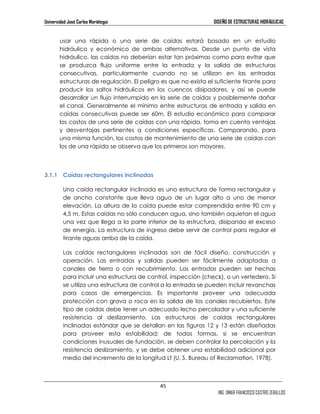 Universidad José Carlos Mariátegui DISEÑO DE ESTRUCTURAS HIDRÁULICAS 
usar una rápida o una serie de caídas estará basado en un estudio 
hidráulico y económico de ambas alternativas. Desde un punto de vista 
hidráulico, las caídas no deberían estar tan próximas como para evitar que 
se produzca flujo uniforme entre la entrada y la salida de estructuras 
consecutivas, particularmente cuando no se utilizan en las entradas 
estructuras de regulación. El peligro es que no exista el suficiente tirante para 
producir los saltos hidráulicos en los cuencos disipadores, y así se puede 
desarrollar un flujo interrumpido en la serie de caídas y posiblemente dañar 
el canal. Generalmente el mínimo entre estructuras de entrada y salida en 
caídas consecutivas puede ser 60m. El estudio económico para comparar 
los costos de una serie de caídas con una rápida, toma en cuenta ventajas 
y desventajas pertinentes a condiciones específicas. Comparando, para 
una misma función, los costos de mantenimiento de una serie de caídas con 
los de una rápida se observa que los primeros son mayores. 
45 
ING. OMAR FRANCISCO CASTRO ZEBALLOS 
3.1.1 Caídas rectangulares inclinadas 
Una caída rectangular inclinada es una estructura de forma rectangular y 
de ancho constante que lleva agua de un lugar alto a uno de menor 
elevación. La altura de la caída puede estar comprendida entre 90 cm y 
4,5 m. Estas caídas no sólo conducen agua, sino también aquietan el agua 
una vez que llega a la parte inferior de la estructura, disipando el exceso 
de energía. La estructura de ingreso debe servir de control para regular el 
tirante aguas arriba de la caída. 
Las caídas rectangulares inclinadas son de fácil diseño, construcción y 
operación. Las entradas y salidas pueden ser fácilmente adaptadas a 
canales de tierra o con recubrimiento. Las entradas pueden ser hechas 
para incluir una estructura de control, inspección (check), o un vertedero. Si 
se utiliza una estructura de control a la entrada se pueden incluir revanchas 
para casos de emergencias. Es importante proveer una adecuada 
protección con grava o roca en la salida de los canales recubiertos. Este 
tipo de caídas debe tener un adecuado lecho percolador y una suficiente 
resistencia al deslizamiento. Las estructuras de caídas rectangulares 
inclinadas estándar que se detallan en las figuras 12 y 13 están diseñadas 
para proveer esta estabilidad; de todas formas, si se encuentran 
condiciones inusuales de fundación, se deben controlar la percolación y la 
resistencia deslizamiento, y se debe obtener una estabilidad adicional por 
medio del incremento de la longitud Lf (U. S. Bureau of Reclamation, 1978). 
 