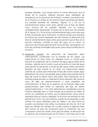 Universidad José Carlos Mariátegui DISEÑO DE ESTRUCTURAS HIDRÁULICAS 
paredes laterales, cuyo borde tienen la misma elevación que el 
borde de la muesca, además proveen para sobreflujos de 
emergencia en la estructura de entrada si hubiera una obstrucción 
en la muesca o si el flujo en el canal es mayor que el flujo de diseño. 
Las paredes laterales de sobrefujo, (figuras 12 y 13) son lo 
suficientemente largas como para permitir que el flujo de diseño 
vaya encima de las paredes laterales con la muesca 
completamente bloqueada. El fondo de la estructura de entrada 
(El. B, figuras 12 y 13) se sitúa lo suficientemente bajo como para que 
el flujo al principio de la inclinación no afecte al flujo que atraviesa 
la muesca de control. Expresado de otra manera, la elevación B se 
sitúa lo suficientemente baja como para prevenir que el flujo en la 
sección inclinada controle el nivel del agua en el canal. La 
estructura de entrada además tiene muros de ala y obturadores con 
el fin de contener el terraplén del canal y para reducir la filtración en 
el mismo. 
2) Inspección (check): Las estructuras de inspección están 
habitualmente combinadas con la entrada de las caídas. Las 
inspecciones en estos casos son utilizadas como un control para 
prevenir la aceleración de la corriente de agua aguas arriba de la 
entrada, además de la función usual de levantar el nivel del agua 
para permitir la desviación a través de ella aguas arriba durante los 
períodos de flujo parcial en el canal. Las inspecciones deben 
además ser usadas para interrumpir el flujo del canal si existe algún 
desperfecto tal como una pérdida aguas arriba para permitir que el 
flujo del canal se derive hacia otra parte. Esta interrupción en la 
entrada puede proveer un aislamiento de la extensión del canal en 
caso de falla de almacenamiento o para propósitos de 
mantenimiento. El área de la apertura de la entrada debe estar 
proporcionada para limitar la velocidad del flujo de diseño 
aproximadamente a 1 m/s. Esta velocidad es considerada como la 
máxima deseable para un fácil manejo de la barrera de tablas. El 
ancho es usualmente el mismo que el determinado como ancho 
requerido para el cuenco disipador. Si el ancho de entrada es más 
grande que 1,8 m y se usan barreras, puede ser incorporada un pila 
central con guías adheridas para las tablas y de esta forma se 
pueden usar barreras más cortas. Las barreras de más de 1,8 m de 
largo son difíciles de manejar. Sin un pilar central, la apertura tiene 
dos marcos de guía de compuerta para la instalación de una 
compuerta o para ser usada como guía de tablas. La elevación de 
la apertura de entrada puede ser la misma o más baja que la del 
49 
ING. OMAR FRANCISCO CASTRO ZEBALLOS 
 