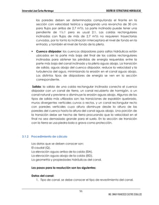 Universidad José Carlos Mariátegui DISEÑO DE ESTRUCTURAS HIDRÁULICAS 
las paredes deben ser determinadas computando el tirante en la 
sección con velocidad teórica y agregando una revancha de 30 cm 
para flujos por arriba de 2,7 m³/s. La parte inclinada puede tener una 
pendiente de 1½:1 pero es usual 2:1. Las caídas rectangulares 
inclinadas con flujos de más de 2,7 m³/s no requieren trayectorias 
curvadas, por lo tanto la inclinación interceptara el nivel de fondo en la 
entrada, y también el nivel de fondo de la pileta. 
 Cuenco disipador: los cuencos disipadores para saltos hidráulicos están 
ubicados en la parte más baja del final de las caídas rectangulares 
inclinadas para obtener las pérdidas de energía requeridas entre la 
parte más baja del canal inclinado y la pileta aguas abajo. La transición 
de salida, aguas abajo del cuenco disipador, reduce la velocidad y la 
turbulencia del agua, minimizando la erosión en el canal aguas abajo. 
Los distintos tipos de disipadores de energía se ven en la sección 
correspondiente. 
Salida: la salida de una caída rectangular inclinada conecta el cuenco 
disipador con un canal de tierra, un canal recubierto de hormigón, o un 
canal natural y previene o disminuye la erosión aguas abajo. Algunos de los 
tipos de salida más utilizados son: las transiciones de espaldón quebrado, 
muros divergentes verticales curvos o rectos, y un canal rectangular recto 
con paredes verticales cuya altura disminuye desde la altura de las 
paredes del cuenco hasta la altura del canal aguas abajo. Una porción de 
la transición debe ser hecha de tierra procurando que la velocidad en el 
final no sea demasiado grande para el suelo. En la sección de transición 
con la tierra se usa piedra bola o grava como protección. 
51 
ING. OMAR FRANCISCO CASTRO ZEBALLOS 
3.1.2 Procedimiento de cálculo 
Los datos que se deben conocer son: 
El caudal (Q), 
La elevación aguas arriba de la caída (ElA), 
La elevación aguas abajo de la caída (ElD), 
La geometría y propiedades hidráulicas del canal. 
Los pasos para la resolución son los siguientes: 
Datos del canal: 
1. Tipo de canal, se debe conocer el tipo de revestimiento del canal. 
 