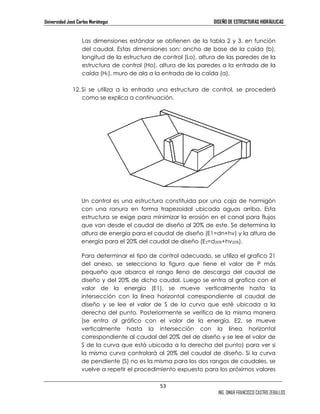 Universidad José Carlos Mariátegui DISEÑO DE ESTRUCTURAS HIDRÁULICAS 
Las dimensiones estándar se obtienen de la tabla 2 y 3, en función 
del caudal. Estas dimensiones son: ancho de base de la caída (b), 
longitud de la estructura de control (Lo), altura de las paredes de la 
estructura de control (Ho), altura de las paredes a la entrada de la 
caída (HF), muro de ala a la entrada de la caída (a). 
12. Si se utiliza a la entrada una estructura de control, se procederá 
53 
ING. OMAR FRANCISCO CASTRO ZEBALLOS 
como se explica a continuación. 
Un control es una estructura constituida por una caja de hormigón 
con una ranura en forma trapezoidal ubicada aguas arriba. Esta 
estructura se exige para minimizar la erosión en el canal para flujos 
que van desde el caudal de diseño al 20% de este. Se determina la 
altura de energía para el caudal de diseño (E1=dn+hv) y la altura de 
energía para el 20% del caudal de diseño (E2=d20%+hv20%). 
Para determinar el tipo de control adecuado, se utiliza el grafico 21 
del anexo, se selecciona la figura que tiene el valor de P más 
pequeño que abarca el rango lleno de descarga del caudal de 
diseño y del 20% de dicho caudal. Luego se entra al grafico con el 
valor de la energía (E1), se mueve verticalmente hasta la 
intersección con la línea horizontal correspondiente al caudal de 
diseño y se lee el valor de S de la curva que esté ubicada a la 
derecha del punto. Posteriormente se verifica de la misma manera 
(se entra al gráfico con el valor de la energía, E2, se mueve 
verticalmente hasta la intersección con la línea horizontal 
correspondiente al caudal del 20% del de diseño y se lee el valor de 
S de la curva que está ubicada a la derecha del punto) para ver si 
la misma curva controlará al 20% del caudal de diseño. Si la curva 
de pendiente (S) no es la misma para los dos rangos de caudales, se 
vuelve a repetir el procedimiento expuesto para los próximos valores 
 