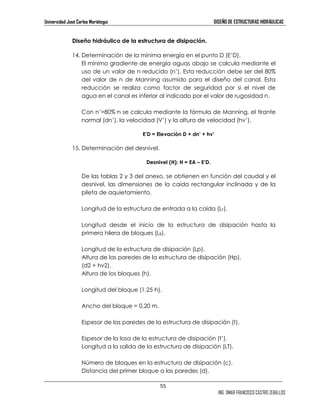 Universidad José Carlos Mariátegui DISEÑO DE ESTRUCTURAS HIDRÁULICAS 
55 
ING. OMAR FRANCISCO CASTRO ZEBALLOS 
Diseño hidráulico de la estructura de disipación. 
14. Determinación de la mínima energía en el punto D (E’D). 
El mínimo gradiente de energía aguas abajo se calcula mediante el 
uso de un valor de n reducido (n’). Esta reducción debe ser del 80% 
del valor de n de Manning asumido para el diseño del canal. Esta 
reducción se realiza como factor de seguridad por si el nivel de 
agua en el canal es inferior al indicado por el valor de rugosidad n. 
Con n’=80%—n se calcula mediante la fórmula de Manning, el tirante 
normal (dn’), la velocidad (V’) y la altura de velocidad (hv’). 
E’D = Elevación D + dn’ + hv’ 
15. Determinación del desnivel. 
Desnivel (H): H = EA – E’D. 
De las tablas 2 y 3 del anexo, se obtienen en función del caudal y el 
desnivel, las dimensiones de la caída rectangular inclinada y de la 
pileta de aquietamiento. 
Longitud de la estructura de entrada a la caída (LF). 
Longitud desde el inicio de la estructura de disipación hasta la 
primera hilera de bloques (LB). 
Longitud de la estructura de disipación (Lp). 
Altura de las paredes de la estructura de disipación (Hp). 
(d2 + hv2). 
Altura de los bloques (h). 
Longitud del bloque (1,25—h). 
Ancho del bloque = 0,20 m. 
Espesor de las paredes de la estructura de disipación (t). 
Espesor de la losa de la estructura de disipación (t’). 
Longitud a la salida de la estructura de disipación (LT). 
Número de bloques en la estructura de disipación (c). 
Distancia del primer bloque a las paredes (d). 
 