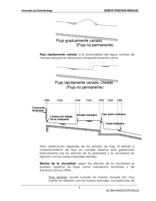 Universidad José Carlos Mariátegui DISEÑO DE ESTRUCTURAS HIDRÁULICAS 
Flujo rápidamente variado: si la profundidad del agua cambia de 
manera abrupta en distancias comparativamente cortas. 
Otra clasificación depende de los estados de flujo. El estado o 
comportamiento de flujo en canales abiertos está gobernado 
básicamente por los efectos de la gravedad y la viscosidad en 
relación con las fuerzas inerciales del flujo. 
Efectos de la viscosidad: según los efectos de la viscosidad se 
pueden clasificar los flujos como turbulentos, laminares y de 
transición (Chow,1994). 
Flujo laminar: ocurre cuando las fuerzas viscosas son muy 
fuertes en relación con las fuerzas inerciales. Las partículas de 
6 
ING. OMAR FRANCISCO CASTRO ZEBALLOS 
 