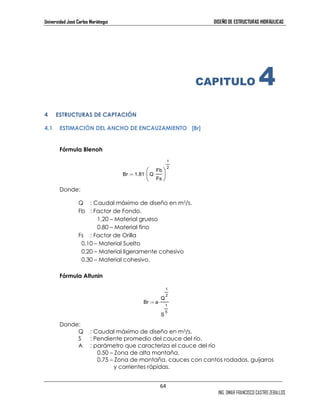 Universidad José Carlos Mariátegui DISEÑO DE ESTRUCTURAS HIDRÁULICAS 
Fb 
Fs 
 
64 
ING. OMAR FRANCISCO CASTRO ZEBALLOS 
⋅  
:= ⋅ 
Br 1.81 Q 
Br a 
Q 
1 
2 
1 
2 
S 
1 
5 
:= ⋅ 
CAPITULO 4 
4 ESTRUCTURAS DE CAPTACIÓN 
4.1 ESTIMACIÓN DEL ANCHO DE ENCAUZAMIENTO [Br] 
Fórmula Blenoh 
Donde: 
Q : Caudal máximo de diseño en m3/s. 
Fb : Factor de Fondo. 
1.20 – Material grueso 
0.80 – Material fino 
Fs : Factor de Orilla 
0.10 – Material Suelto 
0.20 – Material ligeramente cohesivo 
0.30 – Material cohesivo. 
Fórmula Altunin 
Donde: 
Q : Caudal máximo de diseño en m3/s. 
S : Pendiente promedio del cauce del río. 
A : parámetro que caracteriza el cauce del río 
0.50 – Zona de alta montaña. 
0.75 – Zona de montaña, cauces con cantos rodados, guijarros 
y corrientes rápidas. 
 