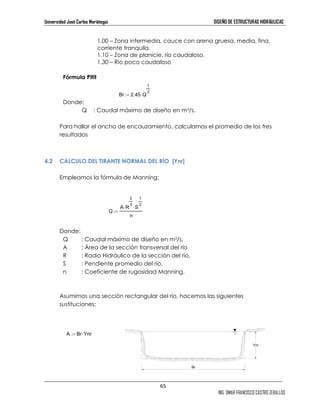 Universidad José Carlos Mariátegui DISEÑO DE ESTRUCTURAS HIDRÁULICAS 
1.00 – Zona intermedia, cauce con arena gruesa, media, fina, 
corriente tranquila. 
1.10 – Zona de planicie, río caudaloso. 
1.30 – Río poco caudaloso 
65 
ING. OMAR FRANCISCO CASTRO ZEBALLOS 
Fórmula Pitit 
Donde: 
:= ⋅ 2 
Br 2.45 Q 
1 
Q : Caudal máximo de diseño en m3/s. 
Para hallar el ancho de encauzamiento, calculamos el promedio de los tres 
resultados 
4.2 CALCULO DEL TIRANTE NORMAL DEL RÍO [Ynr] 
Empleamos la fórmula de Manning: 
Q 
2 
3 ⋅ S 
A R 
1 
2 ⋅ 
n 
:= 
Donde: 
Q : Caudal máximo de diseño en m3/s. 
A : Área de la sección transversal del río 
R : Radio Hidráulico de la sección del río. 
S : Pendiente promedio del río. 
n : Coeficiente de rugosidad Manning. 
Asumimos una sección rectangular del río, hacemos las siguientes 
sustituciones: 
A := Br ⋅Ynr 
Br 
Ynr 
 