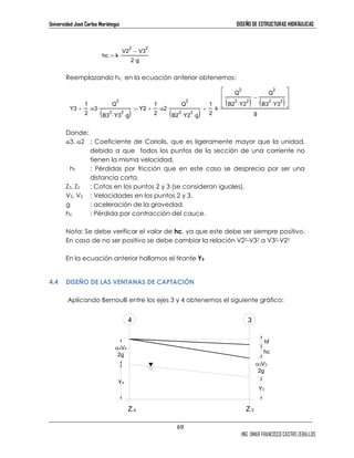 Universidad José Carlos Mariátegui DISEÑO DE ESTRUCTURAS HIDRÁULICAS 
2 
Q 
+ ⋅ 
( 2 
g) B2 
⋅ Y2 
⋅69 
( 2 
⋅ 2 ) 
Y2 
2 
Q 
− 
( 2 
⋅ 2 ) B3 
Y3 
hc 
ING. OMAR FRANCISCO CASTRO ZEBALLOS 
:= k⋅ 
hc k 
V2 
2 
− 
2 V3 
2⋅g 
Reemplazando hc en la ecuación anterior obtenemos: 
Y3 
1 
2 
+ ⋅α3 
⋅ ( ⋅ ⋅g) Y2 
2 
Q 
B3 
2 
Y3 
2 
1 
2 
⋅α2 
2 
1 
2 
⋅k 
2 
Q 
B2 
 
Donde: 
α3, α2 : Coeficiente de Coriolis, que es ligeramente mayor que la unidad, 
debido a que todos los puntos de la sección de una corriente no 
tienen la misma velocidad. 
hf : Pérdidas por fricción que en este caso se desprecia por ser una 
distancia corta. 
Z3, Z2 : Cotas en los puntos 2 y 3 (se consideran iguales). 
V3, V2 : Velocidades en los puntos 2 y 3. 
g : aceleración de la gravedad. 
hc : Pérdida por contracción del cauce. 
Nota: Se debe verificar el valor de hc, ya que este debe ser siempre positivo. 
En caso de no ser positivo se debe cambiar la relación V22-V32 a V32-V22 
En la ecuación anterior hallamos el tirante Y3 
4.4 DISEÑO DE LAS VENTANAS DE CAPTACIÓN 
Aplicando Bernoulli entre los ejes 3 y 4 obtenemos el siguiente gráfico: 
 
g 
:= + ⋅ 
Z 4 
α4V4 
2g 
Y4 
4 
Z 3 
hf 
α3V3 
2g 
Y3 
3 
 