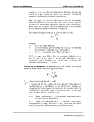 Universidad José Carlos Mariátegui DISEÑO DE ESTRUCTURAS HIDRÁULICAS 
agua se mueven en trayectorias suaves definidas o líneas de 
corriente y las capas de fluido con espesor infinitesimal 
parecen deslizarse sobre capas adyacentes. 
Flujo turbulento: se presenta si las fuerzas viscosas son débiles 
respecto de las fuerzas inerciales. Las partículas del agua se 
mueven en trayectorias irregulares, que no son suaves ni fijas, 
pero que en conjunto todavía representan el movimiento 
hacia adelante de la corriente en su conjunto. 
Este efecto se representa por el número de Reynolds: 
Donde: 
V es la velocidad del flujo, 
L es una longitud característica, la cual es considerada 
igual al radio hidráulico de un conducto, y 
υ (nu) es la viscosidad cinemática del agua. 
Si R es mayor que 500 el flujo se considera turbulento. La 
longitud de las secciones (L) es el radio hidráulico, para 
secciones suficientemente anchas el radio hidráulico es 
aproximadamente igual al tirante. 
Efectos de la gravedad: se representa por el número de Froude 
(relación entre fuerzas inerciales y gravitatorias) 
7 
ING. OMAR FRANCISCO CASTRO ZEBALLOS 
D : la profundidad hidráulica (A/B). 
: Velocidad de las ondas de perturbación (causada por 
perturbaciones u obstáculos en el canal, que causan un 
desplazamiento del agua por encima y por debajo del nivel 
medio de la superficie y por consiguiente crean ondas que 
ejercen peso o fuerza gravitacional). 
F = 1 : Velocidad del agua igual a la velocidad de la onda 
de perturbación. Flujo crítico. 
F < 1 : Velocidad del agua menor a la velocidad de la onda 
de perturbación. Flujo subcrítico. El flujo tiene una velocidad 
baja, se describe como tranquilo y de corriente lenta. 
 