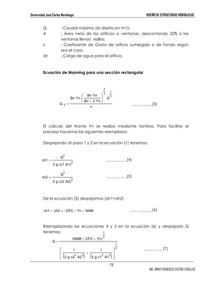 Universidad José Carlos Mariátegui DISEÑO DE ESTRUCTURAS HIDRÁULICAS 
Q : Caudal máximo de diseño en m3/s. 
A : Área neta de los orificios o ventanas, descontando 20% si las 
1 
2 ⋅ 
2 ( ⋅ ⋅ ⋅ ) +  
72 
ING. OMAR FRANCISCO CASTRO ZEBALLOS 
ventanas llevan rejillas. 
c : Coeficiente de Gasto de orificio sumergido o de Fondo según 
sea el caso. 
h : Carga de agua para el orificio. 
Ecuación de Manning para una sección rectangular 
_ _ _ _ _ _ _(3) 
El cálculo del tirante Yn se realiza mediante tanteos. Para facilitar el 
proceso hacemos los siguientes reemplazos: 
Despejando h para 1 y 2 en la ecuación (1) tenemos: 
_ _ _ _ _ _ _(4) 
_ _ _ _ _ _ _(5) 
2 
2 ⋅ 
2 
2 ⋅ 
De la ecuación (3) despejamos (h1+h2) 
_ _ _ _ _ _ _(6) 
Reemplazando las ecuaciones 4 y 5 en la ecuación (6) y despejado Q 
tenemos: 
_ _ _ _ _ _ (7) 
h2 
Q 
2⋅g (c2⋅A2) 
:= 
h1 
Q 
2⋅g (c1⋅A1) 
:= 
c1 
h1 + h2 := −CCFFCC − Yn + NAM 
Q 
(NAM 
+ CFC + Yn) 
1 
2 
1 
( ⋅ ⋅ 2 
⋅ 2 ) 
2 g c2 
A2 
1 
2 g c1 
2 
A1 
 
1 
2 
:= 
Q 1 
Bn⋅Yn 
Bn⋅Yn 
Bn + 2⋅Yn 
 
 
2 
3 
⋅ S 
n 
:= 
 