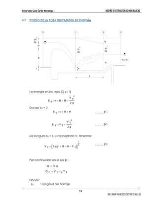 Universidad José Carlos Mariátegui DISEÑO DE ESTRUCTURAS HIDRÁULICAS 
1 
2 := 74 
ING. OMAR FRANCISCO CASTRO ZEBALLOS 
4.7 DISEÑO DE LA POZA DISIPADORA DE ENERGÍA 
H 
B 
2 
Vo 
2g 
r 
La energía en los ejes (0) y (1) 
Donde V0 = 0 
hj 
_ _ _ _ (1) 
_ _ _ _ (2) 
2 
2 
De la figura E0 = E1 y despejando V1 tenemos: 
_ _ _ _ (3) 
Por continuidad en el eje (1) 
Donde: 
Lb : Longitud del barraje 
2 
V1 
2g 
2 
V2 
2g 
Y2 
L 
Y1 
Y3 = Yn 
0 1 2 3 
E o r + B + H 
V o 
2⋅g 
:= + 
E o := rr + B + H 
E 1 Y 1 
V 1 
2⋅g 
:= + 
V 1 2⋅g r 
+ B + H Y 1 − ( ) ⋅  
 
Q := V ⋅A 
Q 1. V 1 L b ⋅ Y 1 := ⋅ 
 