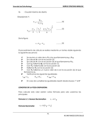 Universidad José Carlos Mariátegui DISEÑO DE ESTRUCTURAS HIDRÁULICAS 
2 ⋅ Y 1 ⋅ 
75 
ING. OMAR FRANCISCO CASTRO ZEBALLOS 
Q1 : Caudal máximo de diseño 
Despejando Y1 
_ _ _ _ (4) 
_ _ _ _ (5) 
De la figura 
_ _ _ _ (6) 
Y 1 
2 
El procedimiento de cálculo se realiza mediante un tanteo doble siguiendo 
la siguiente secuencia: 
1º Se asume un valor de r y Y1 a los que llamaremos ras y Y1as 
2º Se calcula V1 con la ecuación (3) 
3º Se calcula Y1 con la ecuación (4) al que llamaremos Y1C. 
4º Con ras hallamos E0 con la ecuación (1) 
5º Con Y1C hallamos E1 con la ecuación (2) 
6º Hallamos Y2 con la ecuación (5) 
7º Con Y2 hallamos un nuevo valor de r con la ecuación (6) al que 
llamaremos rC. 
8º Verificamos las siguientes igualdades 
9º En caso de cumplirse las igualdades repetir desde el paso 1º al 8º 
LONGITUD DE LA POZA DISIPADORA 
Para calcular este valor existen varias fórmulas pero solo usaremos las 
principales 
Fórmula U. S. Borean Reclamation 
Fórmula Backmeter 
Q 1 
V 1 L b ⋅ 
:= 
Y 2 
Y 1 − 
2 
Y 1 
4 
2 V 1 
g 
+ 
 
 
1 
2 
:= + 
r Y 2 Y n := − 
r as r c ≡ E o E 1 ≡ Y 1as Y 1c 
≡ L 4 Y 2 
:= ⋅L 5 Y 2 Y 1 := ⋅(− ) 
 