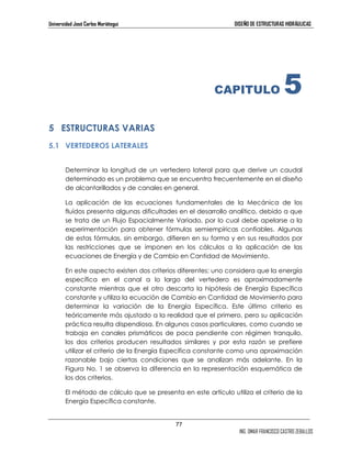 Universidad José Carlos Mariátegui DISEÑO DE ESTRUCTURAS HIDRÁULICAS 
77 
CAPITULO 5 
ING. OMAR FRANCISCO CASTRO ZEBALLOS 
5 ESTRUCTURAS VARIAS 
5.1 VERTEDEROS LATERALES 
Determinar la longitud de un vertedero lateral para que derive un caudal 
determinado es un problema que se encuentra frecuentemente en el diseño 
de alcantarillados y de canales en general. 
La aplicación de las ecuaciones fundamentales de la Mecánica de los 
fluídos presenta algunas dificultades en el desarrollo analítico, debido a que 
se trata de un Flujo Espacialmente Variado, por lo cual debe apelarse a la 
experimentación para obtener fórmulas semiempíricas confiables. Algunas 
de estas fórmulas, sin embargo, difieren en su forma y en sus resultados por 
las restricciones que se imponen en los cálculos a la aplicación de las 
ecuaciones de Energía y de Cambio en Cantidad de Movimiento. 
En este aspecto existen dos criterios diferentes; uno considera que la energía 
específica en el canal a lo largo del vertedero es aproximadamente 
constante mientras que el otro descarta la hipótesis de Energía Específica 
constante y utiliza la ecuación de Cambio en Cantidad de Movimiento para 
determinar la variación de la Energía Específica. Este último criterio es 
teóricamente más ajustado a la realidad que el primero, pero su aplicación 
práctica resulta dispendiosa. En algunos casos particulares, como cuando se 
trabaja en canales prismáticos de poca pendiente con régimen tranquilo, 
los dos criterios producen resultados similares y por esta razón se prefiere 
utilizar el criterio de la Energía Específica constante como una aproximación 
razonable bajo ciertas condiciones que se analizan más adelante. En la 
Figura No. 1 se observa la diferencia en la representación esquemática de 
los dos criterios. 
El método de cálculo que se presenta en este artículo utiliza el criterio de la 
Energía Específica constante. 
 