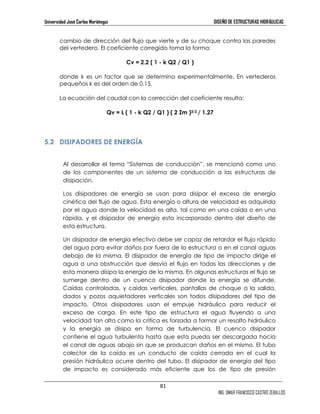 Universidad José Carlos Mariátegui DISEÑO DE ESTRUCTURAS HIDRÁULICAS 
cambio de dirección del flujo que vierte y de su choque contra las paredes 
del vertedero. El coeficiente corregido toma la forma: 
81 
ING. OMAR FRANCISCO CASTRO ZEBALLOS 
Cv = 2.2 ( 1 - k Q2 / Q1 ) 
donde k es un factor que se determina experimentalmente. En vertederos 
pequeños k es del orden de 0.15. 
La ecuación del caudal con la corrección del coeficiente resulta: 
Qv = L ( 1 - k Q2 / Q1 ) ( 2 Zm )3/2 / 1.27 
5.2 DISIPADORES DE ENERGÍA 
Al desarrollar el tema “Sistemas de conducción”, se mencionó como uno 
de los componentes de un sistema de conducción a las estructuras de 
disipación. 
Los disipadores de energía se usan para disipar el exceso de energía 
cinética del flujo de agua. Esta energía o altura de velocidad es adquirida 
por el agua donde la velocidad es alta, tal como en una caída o en una 
rápida, y el disipador de energía esta incorporado dentro del diseño de 
esta estructura. 
Un disipador de energía efectivo debe ser capaz de retardar el flujo rápido 
del agua para evitar daños por fuera de la estructura o en el canal aguas 
debajo de la misma. El disipador de energía de tipo de impacto dirige el 
agua a una obstrucción que desvía el flujo en todas las direcciones y de 
esta manera disipa la energía de la misma. En algunas estructuras el flujo se 
sumerge dentro de un cuenco disipador donde la energía se difunde. 
Caídas controladas, y caídas verticales, pantallas de choque a la salida, 
dados y pozos aquietadores verticales son todos disipadores del tipo de 
impacto. Otros disipadores usan el empuje hidráulico para reducir el 
exceso de carga. En este tipo de estructura el agua fluyendo a una 
velocidad tan alta como la crítica es forzada a formar un resalto hidráulico 
y la energía se disipa en forma de turbulencia. El cuenco disipador 
contiene el agua turbulenta hasta que esta pueda ser descargada hacia 
el canal de aguas abajo sin que se produzcan daños en el mismo. El tubo 
colector de la caída es un conducto de caída cerrada en el cual la 
presión hidráulica ocurre dentro del tubo. El disipador de energía del tipo 
de impacto es considerado más eficiente que los de tipo de presión 
 