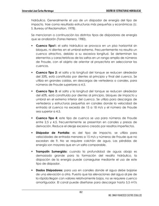 Universidad José Carlos Mariátegui DISEÑO DE ESTRUCTURAS HIDRÁULICAS 
hidráulica. Generalmente el uso de un disipador de energía del tipo de 
impacto, trae como resultado estructuras más pequeñas y económicas (U. 
S. Bureau of Reclamation, 1978). 
Se mencionan a continuación los distintos tipos de disipadores de energía 
que se analizarán (Torres Herrera, 1980). 
 Cuenco Tipo1: el salto hidráulico se provoca en un piso horizontal sin 
bloques, ni dientes en el umbral extremo. Frecuentemente no resulta un 
cuenco atractivo, debido a su excesiva longitud. Se determinan los 
elementos y características de los saltos en un rango amplio de números 
de Froude, con el objeto de orientar al proyectista en seleccionar los 
cuencos. 
 Cuenco Tipo 2: el salto y la longitud del tanque se reducen alrededor 
del 33%, está constituído por dientes al principio y final del cuenco. Se 
utiliza en grandes caídas, en descargas de vertederos o canales, para 
números de Froude superiores a 4,5. 
 Cuenco Tipo 3: el salto y la longitud del tanque se reducen alrededor 
del 60%, está constituído por dientes al principio, bloques de impacto y 
umbral en el extremo inferior del cuenco. Se utiliza para descargas de 
vertederos y estructuras pequeñas en canales donde la velocidad de 
entrada al cuenco no exceda de 15 a 18 m/s y el número de Froude 
sea superior a 4,5. 
 Cuenco Tipo 4: este tipo de cuenco se usa para números de Froude 
entre 2,5 y 4,5, frecuentemente se presentan en canales y presas de 
derivación. Reduce el oleaje excesivo creado por resaltos imperfectos. 
 Disipador de Pantalla: es del tipo de impacto, se utiliza para 
velocidades de entrada menores a 15 m/s y números de Froude que no 
excedan de 9. No se requiere colchón de agua. Las pérdidas de 
energía son mayores que en un salto comparable. 
 Trampolín Sumergido: cuando la profundidad de aguas abajo es 
demasiado grande para la formación del resalto hidráulico, la 
disipación de la energía puede conseguirse mediante el uso de este 
tipo de disipador. 
 Dados Disipadores: para uso en canales donde el agua debe bajarse 
de una elevación a otra. Puesto que las elevaciones del agua al pie de 
la rápida llegan con valores relativamente bajos, no se requiere cuenco 
amortiguador. El canal puede diseñarse para descargar hasta 5,5 m³/s 
82 
ING. OMAR FRANCISCO CASTRO ZEBALLOS 
 