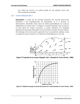 Universidad José Carlos Mariátegui DISEÑO DE ESTRUCTURAS HIDRÁULICAS 
por metro de ancho y la caída puede ser tan grande como sea 
estructuralmente factible. 
83 
ING. OMAR FRANCISCO CASTRO ZEBALLOS 
5.2.1 Cuenco Disipador Tipo 1 
Descripción: a partir de los estudios intensivos de muchas estructuras 
existentes y de investigaciones de laboratorio, el U. S. Bureau of 
Reclamation, desarrolló varios tipos de diseño generalizado de cuencos 
disipadores. El cuenco tipo 1 lo origina un resalto hidráulico que ocurre en 
un piso plano sin ningún accesorio, y puede diseñarse con facilidad 
siguiendo los principios descriptos en las secciones iniciales de este trabajo. 
Sin embargo, tal cuenco por lo general no es muy práctico, debido a que 
su longitud lo hace costoso y a su falta de control (figuras 21, 22 y 23). 
 