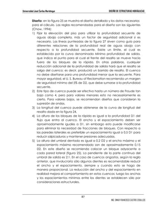Universidad José Carlos Mariátegui DISEÑO DE ESTRUCTURAS HIDRÁULICAS 
Diseño: en la figura 25 se muestra el diseño detallado y los datos necesarios 
para el cálculo. Las reglas recomendadas para el diseño son las siguientes 
(Chow, 1994): 
1) Fijar la elevación del piso para utilizar la profundidad secuente de 
aguas abajo completa, más un factor de seguridad adicional si es 
necesario. Las líneas punteadas de la figura 27 sirven como guía para 
diferentes relaciones de la profundidad real de aguas abajo con 
respecto a la profundidad secuente. Existe un límite, el cual es 
establecido por la curva denominada Mínima profundidad de salida, 
que indica el punto para el cual el frente del resalto se mueve hacia 
fuera de los bloques de la rápida. En otras palabras, cualquier 
reducción adicional de la profundidad de salida hará que el resalto se 
salga del cuenco; es decir, producirá un barrido de resalto. El cuenco 
no debe diseñarse para una profundidad menor que la secuente. Para 
mayor seguridad, el U. S. Bureau of Reclamation recomienda un margen 
de seguridad mínimo del 5% de D2, que debe sumarse a la profundidad 
secuente. 
2) Este tipo de cuenco puede ser efectivo hasta un número de Froude tan 
bajo como 4, pero para valores menores esto no necesariamente es 
cierto. Para valores bajos, se recomiendan diseños que consideran la 
supresión de ondas. 
3) La longitud del cuenco puede obtenerse de la curva de longitud del 
87 
ING. OMAR FRANCISCO CASTRO ZEBALLOS 
resalto dada en la figura 24. 
4) La altura de los bloques de la rápida es igual a la profundidad D1 del 
flujo que entra al cuenco. El ancho y el espaciamiento deben ser 
aproximadamente iguales a D1, sin embargo esto puede modificarse 
para eliminar la necesidad de fracciones de bloques. Con respecto a 
las paredes laterales es preferible un espaciamiento igual a 0,5 D1 para 
reducir salpicaduras y mantener presiones adecuadas. 
5) La altura del umbral dentado es igual a 0,2 D2 y el ancho máximo y el 
espaciamiento máximo recomendado son de aproximadamente 0,15 
D2. En este diseño se recomienda colocar un bloque adyacente a 
cada pared lateral (figura 25). La pendiente de la parte continua del 
umbral de salida es 2:1. En el caso de cuencos angostos, según la regla 
anterior, que involucraría sólo algunos dientes es recomendable reducir 
el ancho y el espaciamiento, siempre y cuando esto se haga de 
manera proporcional. La reducción del ancho y del espaciamiento en 
realidad mejora el comportamiento en estos cuencos; luego los anchos 
y los espaciamientos mínimos entre los dientes se establecen sólo por 
consideraciones estructurales. 
 