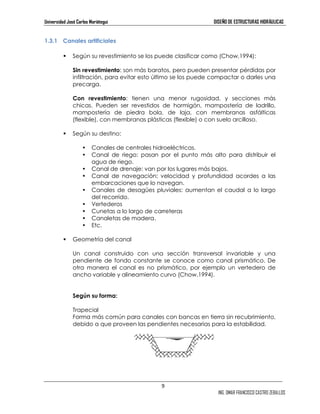 Universidad José Carlos Mariátegui DISEÑO DE ESTRUCTURAS HIDRÁULICAS 
9 
ING. OMAR FRANCISCO CASTRO ZEBALLOS 
1.3.1 Canales artificiales 
 Según su revestimiento se los puede clasificar como (Chow,1994): 
Sin revestimiento: son más baratos, pero pueden presentar pérdidas por 
infiltración, para evitar esto último se los puede compactar o darles una 
precarga. 
Con revestimiento: tienen una menor rugosidad, y secciones más 
chicas. Pueden ser revestidos de hormigón, mampostería de ladrillo, 
mampostería de piedra bola, de laja, con membranas asfálticas 
(flexible), con membranas plásticas (flexible) o con suelo arcilloso. 
 Según su destino: 
• Canales de centrales hidroeléctricas. 
• Canal de riego: pasan por el punto más alto para distribuir el 
agua de riego. 
• Canal de drenaje: van por los lugares más bajos. 
• Canal de navegación: velocidad y profundidad acordes a las 
embarcaciones que lo navegan. 
• Canales de desagües pluviales: aumentan el caudal a lo largo 
del recorrido. 
• Vertederos 
• Cunetas a lo largo de carreteras 
• Canaletas de madera. 
• Etc. 
 Geometría del canal 
Un canal construido con una sección transversal invariable y una 
pendiente de fondo constante se conoce como canal prismático. De 
otra manera el canal es no prismático, por ejemplo un vertedero de 
ancho variable y alineamiento curvo (Chow,1994). 
Según su forma: 
Trapecial 
Forma más común para canales con bancas en tierra sin recubrimiento, 
debido a que proveen las pendientes necesarias para la estabilidad. 
 