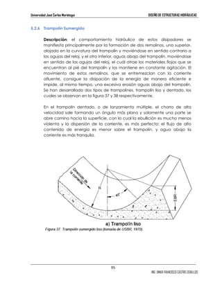 Universidad José Carlos Mariátegui DISEÑO DE ESTRUCTURAS HIDRÁULICAS 
95 
ING. OMAR FRANCISCO CASTRO ZEBALLOS 
5.2.6 Trampolín Sumergido 
Descripción: el comportamiento hidráulico de estos disipadores se 
manifiesta principalmente por la formación de dos remolinos, uno superior, 
alojado en la curvatura del trampolín y moviéndose en sentido contrario a 
las agujas del reloj, y el otro inferior, aguas abajo del trampolín, moviéndose 
en sentido de las agujas del reloj, el cuál atrae los materiales flojos que se 
encuentran al pié del trampolín y los mantiene en constante agitación. El 
movimiento de estos remolinos, que se entremezclan con la corriente 
afluente, consigue la disipación de la energía de manera eficiente e 
impide, al mismo tiempo, una excesiva erosión aguas abajo del trampolín. 
Se han desarrollado dos tipos de trampolines, trampolín liso y dentado, los 
cuales se observan en la figura 37 y 38 respectivamente. 
En el trampolín dentado, o de lanzamiento múltiple, el chorro de alta 
velocidad sale formando un ángulo más plano y solamente una parte se 
abre camino hacia la superficie, con lo cual la ebullición es mucho menos 
violenta y la dispersión de la corriente, es más perfecta; el flujo de alto 
contenido de energía es menor sobre el trampolín, y agua abajo la 
corriente es más tranquila. 
 