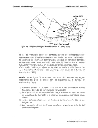 Universidad José Carlos Mariátegui DISEÑO DE ESTRUCTURAS HIDRÁULICAS 
El uso del trampolín plano (no dentado) puede ser contraproducente 
porque el material que arrastra el remolino inferior desgasta, por abrasión, 
la superficie de hormigón del trampolín. Aunque el trampolín dentado 
proporciona una mejor disipación de energía, una superficie menos 
turbulenta y menores daños en el cauce, es también menos estable. 
Cuando el calado agua abajo es excesivo se produce el fenómeno de 
que el remolino inferior profundiza y sumerge en el cauce (U. S. Bureau of 
Reclamation, 1970). 
Diseño: en la figura 38 se muestra un trampolín dentado. Las reglas 
recomendadas para el diseño son las siguientes (U. S. Bureau of 
Reclamation, 1970): 
1) Como se observa en la figura 38, las dimensiones se expresan como 
96 
ING. OMAR FRANCISCO CASTRO ZEBALLOS 
fracciones del radio de curvatura del trampolín (R). 
2) El proyecto de un trampolín dentado exige la determinación del radio 
de curvatura del trampolín y el intervalo de calados admisibles agua 
abajo. 
3) Ambos datos se relacionan con el número de Froude en los ábacos de 
la figura 39. 
4) Los valores del número de Froude se refieren al punto de entrada del 
chorro al trampolín. 
 