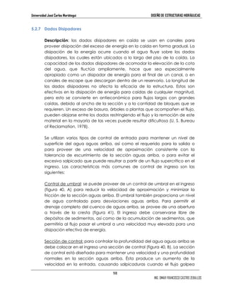 Universidad José Carlos Mariátegui DISEÑO DE ESTRUCTURAS HIDRÁULICAS 
98 
ING. OMAR FRANCISCO CASTRO ZEBALLOS 
5.2.7 Dados Disipadores 
Descripción: los dados disipadores en caída se usan en canales para 
proveer disipación del exceso de energía en la caída en forma gradual. La 
disipación de la energía ocurre cuando el agua fluye sobre los dados 
disipadores, los cuales están ubicados a lo largo del piso de la caída. La 
capacidad de los dados disipadores de acomodar la elevación de la cota 
del agua, que fluctúa ampliamente, hace que sea especialmente 
apropiado como un disipador de energía para el final de un canal, o en 
canales de escape que descargan dentro de un reservorio. La longitud de 
los dados disipadores no afecta la eficacia de la estructura. Estos son 
efectivos en la disipación de energía para caídas de cualquier magnitud, 
pero esto se convierte en antieconómico para flujos largos con grandes 
caídas, debido al ancho de la sección y a la cantidad de bloques que se 
requieren. Un exceso de basura, árboles o plantas que acompañen el flujo, 
pueden alojarse entre los dados restringiendo el flujo y la remoción de este 
material en la mayoría de las veces puede resultar dificultosa (U. S. Bureau 
of Reclamation, 1978). 
Se utilizan varios tipos de control de entrada para mantener un nivel de 
superficie del agua aguas arriba, así como el requerido para la salida o 
para proveer de una velocidad de aproximación consistente con la 
tolerancia de escurrimiento de la sección aguas arriba, o para evitar el 
excesivo salpicado que puede resultar a partir de un flujo supercrítico en el 
ingreso. Las características más comunes de control de ingreso son las 
siguientes: 
Control de umbral: se puede proveer de un control de umbral en el ingreso 
(figura 40, A) para reducir la velocidad de aproximación y minimizar la 
fricción de la sección aguas arriba. El umbral también proporciona un nivel 
de agua controlado para desviaciones aguas arriba. Para permitir el 
drenaje completo del cuenco de aguas arriba, se provee de una abertura 
a través de la cresta (figura 41). El ingreso debe conservarse libre de 
depósitos de sedimentos, así como de la acumulación de sedimentos, que 
permitiría al flujo pasar el umbral a una velocidad muy elevada para una 
disipación efectiva de energía. 
Sección de control: para controlar la profundidad del agua aguas arriba se 
debe colocar en el ingreso una sección de control (figura 40, B). La sección 
de control está diseñada para mantener una velocidad y una profundidad 
normales en la sección aguas arriba. Ésta produce un aumento de la 
velocidad en la entrada, causando salpicaduras cuando el flujo golpea 
 