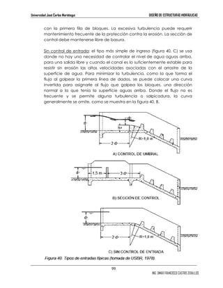 Universidad José Carlos Mariátegui DISEÑO DE ESTRUCTURAS HIDRÁULICAS 
con la primera fila de bloques. La excesiva turbulencia puede requerir 
mantenimiento frecuente de la protección contra la erosión. La sección de 
control debe mantenerse libre de basura. 
Sin control de entrada: el tipo más simple de ingreso (figura 40, C) se usa 
donde no hay una necesidad de controlar el nivel de agua aguas arriba, 
para una salida libre y cuando el canal es lo suficientemente estable para 
resistir sin erosión las altas velocidades asociadas con el arrastre de la 
superficie de agua. Para minimizar la turbulencia, como la que forma el 
flujo al golpear la primera línea de dados, se puede colocar una curva 
invertida para asignarle al flujo que golpea los bloques, una dirección 
normal a la que tenía la superficie aguas arriba. Donde el flujo no es 
frecuente y se permite alguna turbulencia o salpicadura, la curva 
generalmente se omite, como se muestra en la figura 40, B. 
99 
ING. OMAR FRANCISCO CASTRO ZEBALLOS 
 