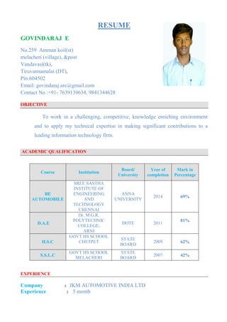RESUME
GOVINDARAJ E
No.259 Amman koil(st)
melacheri (village), &post
Vandavasi(tk),
Tiruvannamalai (DT),
Pin:604502
Email: govindaraj.arc@gmail.com
Contact No :+91- 7639139634, 9841344628
OBJECTIVE
To work in a challenging, competitive, knowledge enriching environment
and to apply my technical expertise in making significant contributions to a
leading information technology firm.
ACADEMIC QUALIFICATION
EXPERIENCE
Company : JKM AUTOMOTIVE INDIA LTD
Experience : 5 month
Course Institution
Board/
University
Year of
completion
Mark in
Percentage
BE
AUTOMOBILE
SREE SASTHA
INSTITUTE OF
ENGINEERING
AND
TECHNOLOGY
CHENNAI
ANNA
UNIVERSITY
2014 69%
D.A.E
Dr. M.G.R.
POLYTECHNIC
COLLEGE,
ARNI
DOTE 2011
81%
H.S.C
GOVT HS SCHOOL
CHETPET
STATE
BOARD
2009 62%
S.S.L.C
GOVT HS SCHOOL
MELACHERI
STATE
BOARD
2007 42%
 