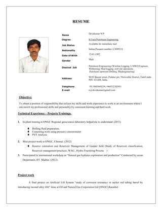 RESUME
Objective:
To obtain a position of responsibility that utilizes my skills and work experience to work in an environment where I
can enrich my professional skills and personality by consistent learning and hard work.
Technical Experience – Projects/Trainings.
1. In-plant training in ONGC Regional geosciences laboratory helped me to understand: (2011)
 Drilling fluid preparation.
 Cementing work using pressure consistometer.
 PVT Analysis
2. Mini project work in ONGC, Chennai: (2012)
 Reserve estimation and Reservoir Management of Gander field (Study of Reservoir classification,
Reservoir management practices, WAG , Hydro-Fracturing Process )
3. Participated in international workshop on “Natural gas hydrates exploration and production” Conducted by ocean
Department, IIT Madras. (2012).
Project work
A final project on Artificial Lift System “study of corrosion resistance in sucker rod tubing barrel by
introducing inconel alloy 686” done at Oil and Natural Gas Corporation Ltd (ONGC),Karaikal.
Name
Devakumar N P
Degree B.Tech Petroleum Engineering
Job Status
Available for immediate start
Nationality
Indian,Passport number- L3049214
Date of Birth
12-01-1992
Gender
Male
Desired Job
Petroleum Engineering (Wireline Logging, L/MWD Engineer,
Welltesting, Mud logging ,well site operations.
Petroleum upstream-Drilling, Mudengineering)
Address
90/92 Bazzer street, Podatur pet, Thiruvallur District, Tamil nadu
PIN: 631208, India
Telephone +91-9445649239,+966532342951
E-mail n.p.devakumar@gmail.com
 