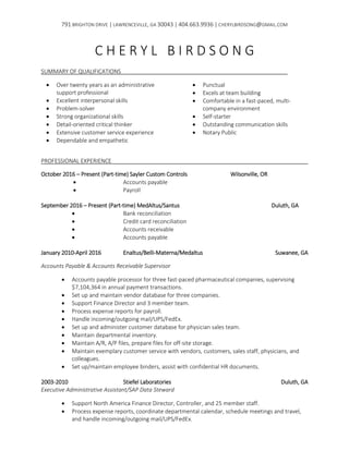 791 BRIGHTON DRIVE | LAWRENCEVILLE, GA 30043 | 404.663.9936 | CHERYLBIRDSONG@GMAIL.COM
C H E R Y L B I R D S O N G
SUMMARY OF QUALIFICATIONS
 Over twenty years as an administrative
support professional
 Excellent interpersonal skills
 Problem-solver
 Strong organizational skills
 Detail-oriented critical thinker
 Extensive customer service experience
 Dependable and empathetic
 Punctual
 Excels at team building
 Comfortable in a fast-paced, multi-
company environment
 Self-starter
 Outstanding communication skills
 Notary Public
PROFESSIONAL EXPERIENCE
October 2016 – Present (Part-time) Sayler Custom Controls Wilsonville, OR
 Accounts payable
 Payroll
September 2016 – Present (Part-time) MedAltus/Santus Duluth, GA
 Bank reconciliation
 Credit card reconciliation
 Accounts receivable
 Accounts payable
January 2010-April 2016 Enaltus/Belli-Materna/Medaltus Suwanee, GA
Accounts Payable & Accounts Receivable Supervisor
 Accounts payable processor for three fast-paced pharmaceutical companies, supervising
$7,104,364 in annual payment transactions.
 Set up and maintain vendor database for three companies.
 Support Finance Director and 3 member team.
 Process expense reports for payroll.
 Handle incoming/outgoing mail/UPS/FedEx.
 Set up and administer customer database for physician sales team.
 Maintain departmental inventory.
 Maintain A/R, A/P files, prepare files for off-site storage.
 Maintain exemplary customer service with vendors, customers, sales staff, physicians, and
colleagues.
 Set up/maintain employee binders, assist with confidential HR documents.
2003-2010 Stiefel Laboratories Duluth, GA
Executive Administrative Assistant/SAP Data Steward
 Support North America Finance Director, Controller, and 25 member staff.
 Process expense reports, coordinate departmental calendar, schedule meetings and travel,
and handle incoming/outgoing mail/UPS/FedEx.
 