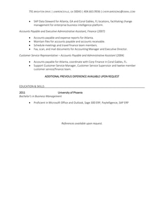 791 BRIGHTON DRIVE | LAWRENCEVILLE, GA 30043 | 404.663.9936 | CHERYLBIRDSONG@GMAIL.COM
 SAP Data Steward for Atlanta, GA and Coral Gables, FL locations, facilitating change
management for enterprise business intelligence platform.
Accounts Payable and Executive Administrative Assistant, Finance (2007)
 Accounts payable and expense reports for Atlanta.
 Maintain files for accounts payable and accounts receivable.
 Schedule meetings and travel finance team members.
 Fax, scan, and mail documents for Accounting Manager and Executive Director.
Customer Service Representative – Accounts Payable and Administrative Assistant (2004)
 Accounts payable for Atlanta, coordinate with Corp Finance in Coral Gables, FL.
 Support Customer Service Manager, Customer Service Supervisor and twelve member
customer service/finance team.
ADDITIONAL PREVIOUS EXPERIENCE AVAILABLE UPON REQUEST
EDUCATION & SKILLS
2011 University of Phoenix
Bachelor’s in Business Management
 Proficient in Microsoft Office and Outlook, Sage 300 ERP, Paytelligence, SAP ERP
References available upon request.
 