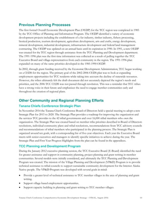Tanana Chiefs Conference Comprehensive Economic Development Strategy – FINAL, August 2016 10
Previous Planning Processes
The first formal Overall Economic Development Plan (OEDP) for the TCC region was completed in 1985
by the TCC Office of Planning and Information Program. The OEDP identified a variety of economic
development projects including the establishment of a fur industry, timber industry, fishery processing,
biotical production, tourism development, agriculture development, arts and crafts, energy development,
mineral development, industrial development, infrastructure development and federal land management
contracting. The OEDP was updated on an annual basis until its expiration in 1990. In 1991, a new OEDP
was created for the TCC region through assistance from the TCC Planning and Development department.
The 1991-1996 plan was the first time information was collected as a result of pulling together the TCC
Executive Board and village-representatives from each community in the region. The 1991-1996 plan
expanded on many of the same priorities developed in the 1985-1990 OEDP.
In 2002, through grant funding received by the Economic Development Administration, TCC began working
on a CEDS for the region. The primary goal of the 2002-2006 CEDS plan was to look at expanding
employment opportunities for TCC residents while taking into account the decline of statewide resources.
However, the tribes ultimately felt the draft document did not accurately depicted the region’s needs and
priorities, and the 2006 TCC CEDS was not passed through resolution. This was a reminder that TCC tribes
have a strong voice in their future and emphasizes the need to engage member communities early and
throughout the creation of regional plans.
Other Community and Regional Planning Efforts
Tanana Chiefs Conference Strategic Plan
In November 2014 the Tanana Chiefs Conference Board of Directors held a special meeting to adopt a new
Strategic Plan for 2015 to 2020. The Strategic Plan provides a roadmap for improving the organization and
the services TCC provides to the 42 tribal governments and over 16,000 tribal members who own the
organization. The Strategic Plan was created based on member tribe priorities described in Board of Directors
resolutions, individual community plans and tribal resolutions, recommendations from TCC advisory councils
and recommendations of tribal members who participated in the planning process. The Strategic Plan is
organized around ten goals, with a corresponding list of five-year objectives. Each year the Executive Board
meets with senior executives and managers to identify specific initiatives to achieve during the year. The
Strategic Plan and First Year Progress Highlights from the plan can be found in the appendices.
TCC Planning and Development Program
During the January 2012 executive planning session, the TCC Executive Board (E-Board) identified the need
for greater assistance and support in community planning, project planning and grant writing in member
communities. Several models were initially considered, and ultimately the TCC Planning and Development
Program was created. The mission of the Village Planning and Development (VP&D) Program is to provide
technical assistance to tribal councils to support sustainable community development for the Interior Alaska
Native people. The VP&D Program was developed with several goals in mind:
 Provide a greater level of technical assistance to TCC member villages in the area of planning and grant
writing.
 Support village-based employment opportunities.
 Support capacity building in planning and grant writing to TCC member villages.
 