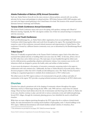 Tanana Chiefs Conference Comprehensive Economic Development Strategy - August 2016 100
Alaska Federation of Natives (AFN) Annual Convention
Each year Alaska Natives from all over the state convene to discuss policies, network with one another,
advocate for key issues and participate in cultural activities. AFN draws between 4,000-5,000 attendees each
year and is the largest annual gathering in the United States of its kind. The location of the annual Convention
alternates between Anchorage and Fairbanks.
Tanana Chiefs Conference Annual Convention
The Tanana Chiefs Conference meets each year in the spring, with speakers, trainings and a Board of
Directors meeting. Typically, the TCC sub-regions conduct one of their two annual meetings in conjunction
with the convention.
Elders and Youth Conference
Each year Denakkanaaga Inc., an Alaska Native elders organization, hosts an annual Elders & Youth
Conference which bring together elders and youth from throughout the region. The meaningful discussions
created as a part of this conference surround cultural awareness and empowerment of Alaska Natives. The
conference is hosted by a different Interior community every year as determined by the Denakkanaaga Board
of Directors.
Tribal Courts29F
30
There are 37 federally recognized tribes in the Tanana Chiefs Conference region. Each of the tribes have
exercised their judicial authority in handling tribal court cases since the 1980s. At this time, all but a few of
the TCC tribes have active tribal court cases. The main types of cases handled through the tribal courts
involve child protection, guardianship, adoption and domestic violence. Less common cases involve civil
infractions which are designed to protect the health, safety and welfare of tribal members.
A more recent development is the practice of restorative community sentencing circles in the region in
collaboration with state criminal cases. Additionally, the State of Alaska Division of Juvenile Justice offers a
diversion program to tribes that wish to handle juvenile delinquency cases. The Alaska Attorney General is
working on a negotiated agreement to similarly divert misdemeanors to TCC’s tribal courts.
The tribal courts in the TCC region continue to be instrumental in the growth, wellness and safety of
communities in the region. TCC provides on-going technical assistance and training for all TCC tribal courts.
Churches
Churches have played a prominent role in the shaping of community cultures throughout the region.
Missionary activity in Alaska began during the late 1800s- early 1900s and was a major force for cultural
change. There has been much debate about the role of missionaries and their long-term effects on Alaska, but
in any case, churches continue to play a pivotal role in various community events and traditional gatherings.
Several TCC villages, through the community planning process, have identified the need to rebuild local
churches.
While there are many religions practicing throughout the TCC region that do so without a formal church
facility, the main denomination for existing church facilities is Episcopalian, with 17 church buildings in the
TCC region. Additional denominations with church facilities include Catholic (11 churches), Non-
30 This information was provided by Lisa Jaeger, TCC Tribal Government Specialist
 