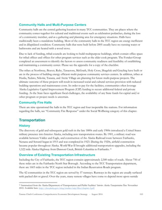 Tanana Chiefs Conference Comprehensive Economic Development Strategy - August 2016 103
Community Halls and Multi-Purpose Centers
Community halls are the central gathering location in many TCC communities. They are places where the
community comes together for cultural and traditional events such as celebration potlatches, during the loss
of a community member, and as a gathering and planning area for emergency situations. Halls have
traditionally been a standalone building. Most of the community halls in the TCC region are energy inefficient
and in dilapidated condition. Community halls that were built before 2005 usually have no running water or
bathrooms and are heated with a wood stove.
Due to lack of funding, tribal councils are looking to build multipurpose buildings, which contain office space
for tribal offices and offices for other program services such as the elder cook program. The Foraker Group
completed an assessment to identify the factors to assess community readiness and feasibility of establishing
and maintaining a community center. Please see the appendix for a copy of the checklist.
The tribes at Northway, Beaver, Ruby, Tanacross, McGrath, Holy Cross, Shageluk and Grayling have built or
are in the process of building energy efficient multi-purpose community services centers. In addition, tribes at
Huslia, Nulato, Nikolai, Tanana, and Arctic Village are planning for future multi-purpose projects. The
ultimate outcome of these projects will result in increased social and cultural services provision with reduced
building operations and maintenance costs. In order to pay for the facilities, communities often leverage
Alaska Legislative Capital Improvement Program (CIP) funding to secure additional federal and private
funding. As the State faces significant fiscal challenges, the availability of any State funds for capital and/or
other program or project needs is uncertain.
Community Fire Halls
There are nine operational fire halls in the TCC region and four inoperable fire stations. For information
regarding fire halls, see “Community Fire Response” under the Social Wellbeing category of this chapter.
Transportation
History
The discovery of gold and subsequent gold rush in the late 1800s and early 1900s introduced a United States
military presence into Interior Alaska, including new transportation routes. By 1901, a military road was
available between Valdez and Eagle, and construction of the Alaska Railroad route between Fairbanks,
Nenana and Seward began in 1915 and was completed in 1923. During the 1920s, airfield construction
became popular throughout Alaska. World War II brought additional transportation upgrades, including the
1,522 mile Alaska Highway from Dawson Creek, British Columbia to Fairbanks.30F
31
Overview of Existing Transportation Infrastructure
Including the City of Fairbanks, the TCC region contains approximately 2,500 miles of roads. About 750 of
these miles are in the Fairbanks North Star Borough. According to the TCC Transportation department,
there are 1603 miles in the TCC region included in the Indian Reservation Roads program.
The 42 communities in the TCC region are served by 37 runways. Runways in the region are usually surfaced
with packed dirt or gravel. Over the years, many remote villages have come to depend more upon outside
31 Summarized from the Alaska Department of Transportation and Public Facilities’ Interior Alaska Transportation Plan. November
2010. Available here: http://dot.alaska.gov/nreg/studies/iatp/files/chapter-2.pdf
 