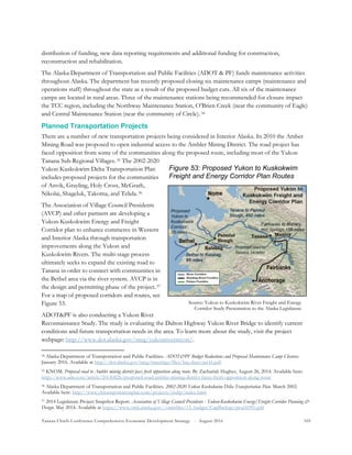 Tanana Chiefs Conference Comprehensive Economic Development Strategy - August 2016 105
Figure 53: Proposed Yukon to Kuskokwim
Freight and Energy Corridor Plan Routes
Source: Yukon to Kuskokwim River Freight and Energy
Corridor Study Presentation to the Alaska Legislature
distribution of funding, new data reporting requirements and additional funding for construction,
reconstruction and rehabilitation.
The Alaska Department of Transportation and Public Facilities (ADOT & PF) funds maintenance activities
throughout Alaska. The department has recently proposed closing six maintenance camps (maintenance and
operations staff) throughout the state as a result of the proposed budget cuts. All six of the maintenance
camps are located in rural areas. Three of the maintenance stations being recommended for closure impact
the TCC region, including the Northway Maintenance Station, O’Brien Creek (near the community of Eagle)
and Central Maintenance Station (near the community of Circle).33F
34
Planned Transportation Projects
There are a number of new transportation projects being considered in Interior Alaska. In 2010 the Amber
Mining Road was proposed to open industrial access to the Ambler Mining District. The road project has
faced opposition from some of the communities along the proposed route, including most of the Yukon
Tanana Sub-Regional Villages.34F
35 The 2002-2020
Yukon Kuskokwim Delta Transportation Plan
includes proposed projects for the communities
of Anvik, Grayling, Holy Cross, McGrath,
Nikolai, Shageluk, Takotna, and Telida.35F
36
The Association of Village Council Presidents
(AVCP) and other partners are developing a
Yukon-Kuskokwim Energy and Freight
Corridor plan to enhance commerce in Western
and Interior Alaska through transportation
improvements along the Yukon and
Kuskokwim Rivers. The multi-stage process
ultimately seeks to expand the existing road to
Tanana in order to connect with communities in
the Bethel area via the river system. AVCP is in
the design and permitting phase of the project.36F
37
For a map of proposed corridors and routes, see
Figure 53.
ADOT&PF is also conducting a Yukon River
Reconnaissance Study. The study is evaluating the Dalton Highway Yukon River Bridge to identify current
conditions and future transportation needs in the area. To learn more about the study, visit the project
webpage: http://www.dot.alaska.gov/nreg/yukonriverrecon/.
34 Alaska Department of Transportation and Public Facilities. ADOT&PF Budget Reductions and Proposed Maintenance Camp Closures.
January 2016. Available at http://dot.alaska.gov/nreg/meetings/files/faq-sheet-jan16.pdf
35 KNOM. Proposed road to Ambler mining district faces fresh opposition along route. By Zachariah Hughes, August 26, 2014. Available here:
http://www.adn.com/article/20140826/proposed-road-ambler-mining-district-faces-fresh-opposition-along-route
36 Alaska Department of Transportation and Public Facilities. 2002-2020 Yukon Kuskokwim Delta Transportation Plan. March 2002.
Available here: http://www.yktransportationplan.com/projects/ykdtp/index.html
37 2014 Legislature Project Snapshot Report. Association of Village Council Presidents - Yukon-Kuskokwim Energy/Freight Corridor Planning &
Design. May 2014. Available at https://www.omb.alaska.gov//ombfiles/15_budget/CapBackup/proj56991.pdf
 