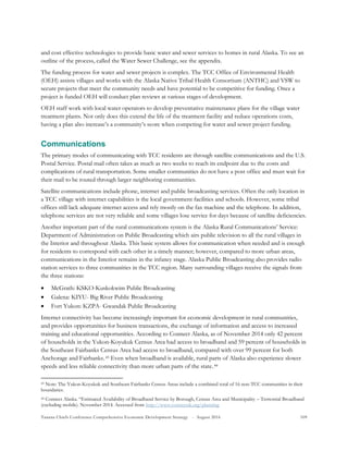 Tanana Chiefs Conference Comprehensive Economic Development Strategy - August 2016 109
and cost effective technologies to provide basic water and sewer services to homes in rural Alaska. To see an
outline of the process, called the Water Sewer Challenge, see the appendix.
The funding process for water and sewer projects is complex. The TCC Office of Environmental Health
(OEH) assists villages and works with the Alaska Native Tribal Health Consortium (ANTHC) and VSW to
secure projects that meet the community needs and have potential to be competitive for funding. Once a
project is funded OEH will conduct plan reviews at various stages of development.
OEH staff work with local water operators to develop preventative maintenance plans for the village water
treatment plants. Not only does this extend the life of the treatment facility and reduce operations costs,
having a plan also increase’s a community’s score when competing for water and sewer project funding.
Communications
The primary modes of communicating with TCC residents are through satellite communications and the U.S.
Postal Service. Postal mail often takes as much as two weeks to reach its endpoint due to the costs and
complications of rural transportation. Some smaller communities do not have a post office and must wait for
their mail to be routed through larger neighboring communities.
Satellite communications include phone, internet and public broadcasting services. Often the only location in
a TCC village with internet capabilities is the local government facilities and schools. However, some tribal
offices still lack adequate internet access and rely mostly on the fax machine and the telephone. In addition,
telephone services are not very reliable and some villages lose service for days because of satellite deficiencies.
Another important part of the rural communications system is the Alaska Rural Communications’ Service:
Department of Administration on Public Broadcasting which airs public television to all the rural villages in
the Interior and throughout Alaska. This basic system allows for communication when needed and is enough
for residents to correspond with each other in a timely manner; however, compared to more urban areas,
communications in the Interior remains in the infancy stage. Alaska Public Broadcasting also provides radio
station services to three communities in the TCC region. Many surrounding villages receive the signals from
the three stations:
 McGrath: KSKO-Kuskokwim Public Broadcasting
 Galena: KIYU- Big River Public Broadcasting
 Fort Yukon: KZPA- Gwandak Public Broadcasting
Internet connectivity has become increasingly important for economic development in rural communities,
and provides opportunities for business transactions, the exchange of information and access to increased
training and educational opportunities. According to Connect Alaska, as of November 2014 only 42 percent
of households in the Yukon-Koyukuk Census Area had access to broadband and 59 percent of households in
the Southeast Fairbanks Census Area had access to broadband, compared with over 99 percent for both
Anchorage and Fairbanks.42F
43 Even when broadband is available, rural parts of Alaska also experience slower
speeds and less reliable connectivity than more urban parts of the state.43F
44
43 Note: The Yukon-Koyukuk and Southeast Fairbanks Census Areas include a combined total of 16 non-TCC communities in their
boundaries.
44 Connect Alaska. “Estimated Availability of Broadband Service by Borough, Census Area and Municipality – Terrestrial Broadband
(excluding mobile). November 2014. Accessed from http://www.connectak.org/planning
 