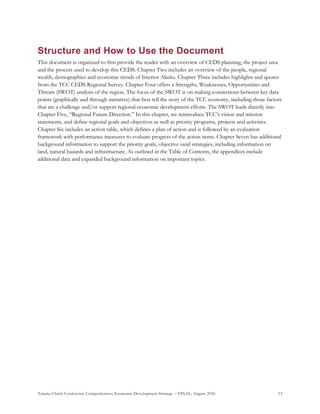 Tanana Chiefs Conference Comprehensive Economic Development Strategy – FINAL, August 2016 12
Structure and How to Use the Document
This document is organized to first provide the reader with an overview of CEDS planning, the project area
and the process used to develop this CEDS. Chapter Two includes an overview of the people, regional
wealth, demographics and economic trends of Interior Alaska. Chapter Three includes highlights and quotes
from the TCC CEDS Regional Survey. Chapter Four offers a Strengths, Weaknesses, Opportunities and
Threats (SWOT) analysis of the region. The focus of the SWOT is on making connections between key data
points (graphically and through narrative) that best tell the story of the TCC economy, including those factors
that are a challenge and/or support regional economic development efforts. The SWOT leads directly into
Chapter Five, “Regional Future Direction.” In this chapter, we reintroduce TCC’s vision and mission
statements, and define regional goals and objectives as well as priority programs, projects and activities.
Chapter Six includes an action table, which defines a plan of action and is followed by an evaluation
framework with performance measures to evaluate progress of the action items. Chapter Seven has additional
background information to support the priority goals, objective sand strategies, including information on
land, natural hazards and infrastructure. As outlined in the Table of Contents, the appendices include
additional data and expanded background information on important topics.
 