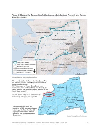 Tanana Chiefs Conference Comprehensive Economic Development Strategy – FINAL, August 2016 14
Figure 1: Maps of the Tanana Chiefs Conference, Sub-Regions, Borough and Census
Area Boundaries
Source: Tanana Chiefs Conference
Map produced by Agnew::Beck Consulting.
*The boundaries for the Yukon-Koyukuk Census Area
are different from the Yukon Koyukuk Tanana Chiefs
Conference Sub-Region.
NOTE: there are no Tanana Chiefs Conference
communities in the Fairbanks North Star Borough, the
Denali Borough, the Matanuska-Susitna Borough or the
North Slope Borough.
To view the full list of TCC communities by
name and by sub-region, see Figure 40.
The map to the right shows the
boundaries of TCC sub-regions. As seen
in the image, the Yukon Koyukuk Sub-
Region (circled in red) has different
boundaries than the Yukon-Koyukuk
Census Area.
 