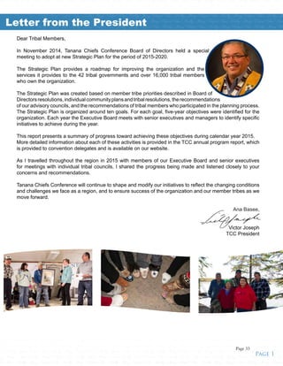 Dear Tribal Members,
In November 2014, Tanana Chiefs Conference Board of Directors held a special
meeting to adopt at new Strategic Plan for the period of 2015-2020.
The Strategic Plan provides a roadmap for improving the organization and the
services it provides to the 42 tribal governments and over 16,000 tribal members
who own the organization.
The Strategic Plan was created based on member tribe priorities described in Board of
Directorsresolutions,individualcommunityplansandtribalresolutions,therecommendations
of our advisory councils, and the recommendations of tribal members who participated in the planning process.
The Strategic Plan is organized around ten goals. For each goal, five-year objectives were identified for the
organization. Each year the Executive Board meets with senior executives and managers to identify specific
initiatives to achieve during the year.
This report presents a summary of progress toward achieving these objectives during calendar year 2015.
More detailed information about each of these activities is provided in the TCC annual program report, which
is provided to convention delegates and is available on our website.
As I travelled throughout the region in 2015 with members of our Executive Board and senior executives
for meetings with individual tribal councils, I shared the progress being made and listened closely to your
concerns and recommendations.
Tanana Chiefs Conference will continue to shape and modify our initiatives to reflect the changing conditions
and challenges we face as a region, and to ensure success of the organization and our member tribes as we
move forward.
					
Ana Basee,
Victor Joseph
TCC President
althy • Strong • Unified • Tribes • Healthy • Strong • Unified • Tribes • Healthy • Strong • Unified • Tribes • Healthy • Strong • Unified • Tribes • Healthy • Strong • Unified • Tribes • Healthy • Strong • Unified • Tribes • Healthy •
ong • Unified • Tribes • Healthy • Strong • Unified • Tribes • Healthy • Strong • Unified • Tribes • Healthy • Strong • Unified • Tribes • Healthy • Strong • Unified • Tribes • Healthy • Strong • Unified • Tribes • Healthy • Strong •
fied • Tribes • Healthy • Strong • Unified • Tribes • Healthy • Strong • Unified • Tribes • Healthy • Strong • Unified • Tribes • Healthy • Strong • Unified • Tribes • Healthy • Strong • Unified • Tribes • Healthy • Strong • Unified •
bes • Healthy • Strong • Unified • Tribes • Healthy • Strong • Unified • Tribes • Healthy • Strong • Unified • Tribes • Healthy • Strong • Unified • Tribes • Healthy • Strong • Unified • Tribes • Healthy • Strong • Unified • Tribes •
althy • Strong • Unified • Tribes • Healthy • Strong • Unified • Tribes • Healthy • Strong • Unified • Tribes • Healthy • Strong • Unified • Tribes • Healthy • Strong • Unified • Tribes • Healthy • Strong • Unified • Tribes • Healthy •
ong • Unified • Tribes • Healthy • Strong • Unified • Tribes • Healthy • Strong • Unified • Tribes • Healthy • Strong • Unified • Tribes • Healthy • Strong • Unified • Tribes • Healthy • Strong • Unified • Tribes • Healthy • Strong •
fied • Tribes • Healthy • Strong • Unified • Tribes • Healthy • Strong • Unified • Tribes • Healthy • Strong • Unified • Tribes • Healthy • Strong • Unified • Tribes • Healthy • Strong • Unified • Tribes • Healthy • Strong • Unified •
bes • Healthy • Strong • Unified • Tribes • Healthy • Strong • Unified • Tribes • Healthy • Strong • Unified • Tribes • Healthy • Strong • Unified • Tribes • Healthy • Strong • Unified • Tribes • Healthy • Strong • Unified • Tribes •
ong • Unified • Tribes • Healthy • Strong • Unified • Tribes • Healthy • Strong • Unified • Tribes • Healthy • Strong • Unified • Tribes • Healthy • Strong • Unified • Tribes • Healthy • Strong • Unified • Tribes • Healthy • Strong •
fied • Tribes • Healthy • Strong • Unified • Tribes • Healthy • Strong • Unified • Tribes • Healthy • Strong • Unified • Tribes • Healthy • Strong • Unified • Tribes • Healthy • Strong • Unified • Tribes • Healthy • Strong • Unified •
Tribes • Healthy • Strong • Unified • Tribes • Healthy • Strong • Unified • Tribes • Healthy • Strong • Unified • Tribes • Healthy • Strong • Unified • Tribes • Healthy • Strong • Unified • Tribes • Healthy • Strong • Unified • Tribes • H
g • Unified • Tribes • Healthy • Strong • Unified • Tribes • Healthy • Strong • Unified • Tribes • Healthy • Strong • Unified • Tribes • Healthy • Strong • Unified • Tribes • Healthy • Strong • Unified • Tribes • Healthy • Strong • U
ealthy • Strong • Unified • Tribes • Healthy • Strong • Unified • Tribes • Healthy • Strong • Unified • Tribes • Healthy • Strong • Unified • Tribes • Healthy • Strong • Unified • Tribes • Healthy • Strong • Unified • Tribes • Healthy •
ed • Tribes • Healthy • Strong • Unified • Tribes • Healthy • Strong • Unified • Tribes • Healthy • Strong • Unified • Tribes • Healthy • Strong • Unified • Tribes • Healthy • Strong • Unified • Tribes • Healthy • Strong • Unified • T
y • Strong • Unified • Tribes • Healthy • Strong • Unified • Tribes • Healthy • Strong • Unified • Tribes • Healthy • Strong • Unified • Tribes • Healthy • Strong • Unified • Tribes • Healthy • Strong • Unified • Tribes • Healthy • St
Healthy • Strong • Unified • Tribes • Healthy • Strong • Unified • Tribes • Healthy • Strong • Unified • Tribes • Healthy • Strong • Unified • Tribes • Healthy • Strong • Unified • Tribes • Healthy • Strong • Unified • Tribes • Heal
• Unified • Tribes • Healthy • Strong • Unified • Tribes • Healthy • Strong • Unified • Tribes • Healthy • Strong • Unified • Tribes • Healthy • Strong • Unified • Tribes • Healthy • Strong • Unified • Tribes • Healthy • Strong • UnLetter from the President
Page 1
Page 33
 