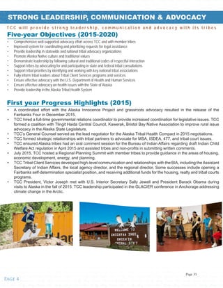 ified • Tribes • Healthy • Strong • Unified • Tribes • Healthy • Strong • Unified • Tribes • Healthy • Strong • Unified • Tribes • Healthy • Strong • Unified • Tribes • Healthy • Strong • Unified • Tribes • Healthy • Strong • Unified • T
trong • Unified • Tribes • Healthy • Strong • Unified • Tribes • Healthy • Strong • Unified • Tribes • Healthy • Strong • Unified • Tribes • Healthy • Strong • Unified • Tribes • Healthy • Strong • Unified • Tribes • Healthy • Strong
es • Healthy • Strong • Unified • Tribes • Healthy • Strong • Unified • Tribes • Healthy • Strong • Unified • Tribes • Healthy • Strong • Unified • Tribes • Healthy • Strong • Unified • Tribes • Healthy • Strong • Unified • Tribes • He
Unified • Tribes • Healthy • Strong • Unified • Tribes • Healthy • Strong • Unified • Tribes • Healthy • Strong • Unified • Tribes • Healthy • Strong • Unified • Tribes • Healthy • Strong • Unified • Tribes • Healthy • Strong • Unifie
Healthy • Strong • Unified • Tribes • Healthy • Strong • Unified • Tribes • Healthy • Strong • Unified • Tribes • Healthy • Strong • Unified • Tribes • Healthy • Strong • Unified • Tribes • Healthy • Strong • Unified • Tribes • Healthy
Unified • Tribes • Healthy • Strong • Unified • Tribes • Healthy • Strong • Unifiealthy • Strong • Unified • Tribes • Healthy • Strong • Unified • Tribes • Healthy • Strong • Unified • Tribes • Healthy • Strong • Unified • Tribes • H
Strong • Unified • Tribes • Healthy • Strong • Unified • Tribes • Healthy • Strong • Unified • Tribes • Healthy • Strong • Unified • Tribes • Healthy • Strong • Unified • Tribes • Healthy • Strong • Unified • Tribes • Healthy • Strong
Healthy • Strong • Unified • Tribes • Healthy • Strong • Unified • Tribes • Healthy • Strong • Unified • Tribes • Healthy • Strong • Unified • Tribes • Healthy • Strong • Unified • Tribes • Healthy • Strong • Unified • Tribes • Hea
Strong • Unified • Tribes • Healthy • Strong • Unified • Tribes • Healthy • Strong • Unified • Tribes • Healthy • Strong • Unified • Tribes • Healthy • Strong • Unified • Tribes • Healthy • Strong • Unified • Tribes • Healthy • Stro
Unified • Tribes • Healthy • Strong • Unified • Tribes • Healthy • Strong • Unified • Tribes • Healthy • Strong • Unified • Tribes • Healthy • Strong • Unified • Tribes • Healthy • Strong • Unified • Tribes • Healthy • Strong • Unif
Tribes • Healthy • Strong • Unified • Tribes • Healthy • Strong • Unified • Tribes • Healthy • Strong • Unified • Tribes • Healthy • Strong • Unified • Tribes • Healthy • Strong • Unified • Tribes • Healthy • Strong • Unified • Trib
Healthy • Strong • Unified • Tribes • Healthy • Strong • Unified • Tribes • Healthy • Strong • Unified • Tribes • Healthy • Strong • Unified • Tribes • Healthy • Strong • Unified • Tribes • Healthy • Strong • Unified • Tribes • Hea
Strong • Unified • Tribes • Healthy • Strong • Unified • Tribes • Healthy • Strong • Unified • Tribes • Healthy • Strong • Unified • Tribes • Healthy • Strong • Unified • Tribes • Healthy • Strong • Unified • Tribes • Healthy • Stro
Unified • Tribes • Healthy • Strong • Unified • Tribes • Healthy • Strong • Unified • Tribes • Healthy • Strong • Unified • Tribes • Healthy • Strong • Unified • Tribes • Healthy • Strong • Unified • Tribes • Healthy • Strong • Unif
Tribes • Healthy • Strong • Unified • Tribes • Healthy • Strong • Unified • Tribes • Healthy • Strong • Unified • Tribes • Healthy • Strong • Unified • Tribes • Healthy • Strong • Unified • Tribes • Healthy • Strong • Unified • Trib
Healthy • Strong • Unified • Tribes • Healthy • Strong • Unified • Tribes • Healthy • Strong • Unified • Tribes • Healthy • Strong • Unified • Tribes • Healthy • Strong • Unified • Tribes • Healthy • Strong • Unified • Tribes • Stro
Unified • Tribes • Healthy • Strong • Unified • Tribes • Healthy • Strong • Unified • Tribes • Healthy • Strong • Unified • Tribes • Healthy • Strong • Unified • Tribes • Healthy • Strong • Unified • Tribes • Healthy • Strong • Unif
STRONG LEADERSHIP, COMMUNICATION & ADVOCACY
Five-year Objectives (2015-2020)
•	 A coordinated effort with the Alaska Innocence Project and grassroots advocacy resulted in the release of the
Fairbanks Four in December 2015.
•	 TCC hired a full-time governmental relations coordinator to provide increased coordination for legislative issues. TCC
formed a coalition with Tlingit Haida Central Council, Kawerak, Bristol Bay Native Association to improve rural issue
advocacy in the Alaska State Legislature.
•	 TCC’s General Counsel served as the lead negotiator for the Alaska Tribal Health Compact in 2015 negotiations.
•	 TCC formed strategic relationships with tribal partners to advocate for MSA, ISDEA, 477, and tribal court issues.
•	 TCC ensured Alaska tribes had an oral comment session for the Bureau of Indian Affairs regarding draft Indian Child
Welfare Act regulation in April 2015 and assisted tribes and non-profits in submitting written comments.
•	 July 2015, TCC hosted a Regional Planning Summit with member tribes to provide guidance in the areas of housing,
economic development, energy, and planning.
•	 TCC Tribal Client Services developed high-level communication and relationships with the BIA, including the Assistant
Secretary of Indian Affairs, the local agency director, and the regional director. Some successes include opening a
Fairbanks self-determination specialist position, and receiving additional funds for the housing, realty and tribal courts
programs.
•	 TCC President, Victor Joseph met with U.S. Interior Secretary Sally Jewell and President Barack Obama during
visits to Alaska in the fall of 2015. TCC leadership participated in the GLACIER conference in Anchorage addressing
climate change in the Arctic.
•	 Comprehensive well-supported advocacy effort across TCC and with member tribes
•	 Improved system for coordinating and prioritizing requests for legal assistance
•	 Provide leadership in statewide and national tribal advocacy organizations
•	 Promote Alaska Native culture and traditional values
•	 Demonstrate leadership by following cultural and traditional codes of respectful interaction
•	 Support tribes by advocating for and participating in state and federal tribal consultations
•	 Support tribal priorities by identifying and working with key national tribal associations
•	 Fully inform tribal leaders about Tribal Client Services programs and services
•	 Ensure effective advocacy with the U.S. Department of Health and Human Services
•	 Ensure effective advocacy on health issues with the State of Alaska
•	 Provide leadership in the Alaska Tribal Health System
First year Progress Highlights (2015)
T C C w i l l p r o v i d e s t r o n g l e a d e r s h i p , c o m m u n i c a t i o n a n d a d v o c a c y w i t h i t s t r i b e s
Page 4
Page 35
 