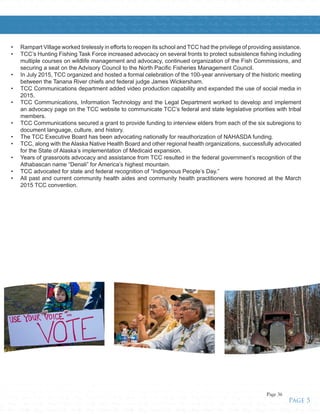 Tribes • Healthy • Strong • Unified • Tribes • Healthy • Strong • Unified • Tribes • Healthy • Strong • Unified • Tribes • Healthy • Strong • Unified • Tribes • Healthy • Strong • Unified • Tribes • Healthy • Strong • Unified • Tribes • H
g • Unified • Tribes • Healthy • Strong • Unified • Tribes • Healthy • Strong • Unified • Tribes • Healthy • Strong • Unified • Tribes • Healthy • Strong • Unified • Tribes • Healthy • Strong • Unified • Tribes • Healthy • Strong • U
ealthy • Strong • Unified • Tribes • Healthy • Strong • Unified • Tribes • Healthy • Strong • Unified • Tribes • Healthy • Strong • Unified • Tribes • Healthy • Strong • Unified • Tribes • Healthy • Strong • Unified • Tribes • Healthy •
ed • Tribes • Healthy • Strong • Unified • Tribes • Healthy • Strong • Unified • Tribes • Healthy • Strong • Unified • Tribes • Healthy • Strong • Unified • Tribes • Healthy • Strong • Unified • Tribes • Healthy • Strong • Unified • T
y • Strong • Unified • Tribes • Healthy • Strong • Unified • Tribes • Healthy • Strong • Unified • Tribes • Healthy • Strong • Unified • Tribes • Healthy • Strong • Unified • Tribes • Healthy • Strong • Unified • Tribes • Healthy • St
Healthy • Strong • Unified • Tribes • Healthy • Strong • Unified • Tribes • Healthy • Strong • Unified • Tribes • Healthy • Strong • Unified • Tribes • Healthy • Strong • Unified • Tribes • Healthy • Strong • Unified • Tribes • Heal
• Unified • Tribes • Healthy • Strong • Unified • Tribes • Healthy • Strong • Unified • Tribes • Healthy • Strong • Unified • Tribes • Healthy • Strong • Unified • Tribes • Healthy • Strong • Unified • Tribes • Healthy • Strong • Un
althy • Strong • Unified • Tribes • Healthy • Strong • Unified • Tribes • Healthy • Strong • Unified • Tribes • Healthy • Strong • Unified • Tribes • Healthy • Strong • Unified • Tribes • Healthy • Strong • Unified • Tribes • Healthy •
ong • Unified • Tribes • Healthy • Strong • Unified • Tribes • Healthy • Strong • Unified • Tribes • Healthy • Strong • Unified • Tribes • Healthy • Strong • Unified • Tribes • Healthy • Strong • Unified • Tribes • Healthy • Strong •
fied • Tribes • Healthy • Strong • Unified • Tribes • Healthy • Strong • Unified • Tribes • Healthy • Strong • Unified • Tribes • Healthy • Strong • Unified • Tribes • Healthy • Strong • Unified • Tribes • Healthy • Strong • Unified •
bes • Healthy • Strong • Unified • Tribes • Healthy • Strong • Unified • Tribes • Healthy • Strong • Unified • Tribes • Healthy • Strong • Unified • Tribes • Healthy • Strong • Unified • Tribes • Healthy • Strong • Unified • Tribes •
althy • Strong • Unified • Tribes • Healthy • Strong • Unified • Tribes • Healthy • Strong • Unified • Tribes • Healthy • Strong • Unified • Tribes • Healthy • Strong • Unified • Tribes • Healthy • Strong • Unified • Tribes • Healthy •
ong • Unified • Tribes • Healthy • Strong • Unified • Tribes • Healthy • Strong • Unified • Tribes • Healthy • Strong • Unified • Tribes • Healthy • Strong • Unified • Tribes • Healthy • Strong • Unified • Tribes • Healthy • Strong •
fied • Tribes • Healthy • Strong • Unified • Tribes • Healthy • Strong • Unified • Tribes • Healthy • Strong • Unified • Tribes • Healthy • Strong • Unified • Tribes • Healthy • Strong • Unified • Tribes • Healthy • Strong • Unified •
bes • Healthy • Strong • Unified • Tribes • Healthy • Strong • Unified • Tribes • Healthy • Strong • Unified • Tribes • Healthy • Strong • Unified • Tribes • Healthy • Strong • Unified • Tribes • Healthy • Strong • Unified • Tribes •
ong • Unified • Tribes • Healthy • Strong • Unified • Tribes • Healthy • Strong • Unified • Tribes • Healthy • Strong • Unified • Tribes • Healthy • Strong • Unified • Tribes • Healthy • Strong • Unified • Tribes • Healthy • Strong •
fied • Tribes • Healthy • Strong • Unified • Tribes • Healthy • Strong • Unified • Tribes • Healthy • Strong • Unified • Tribes • Healthy • Strong • Unified • Tribes • Healthy • Strong • Unified • Tribes • Healthy • Strong • Unified •
•	 Rampart Village worked tirelessly in efforts to reopen its school and TCC had the privilege of providing assistance.
•	 TCC’s Hunting Fishing Task Force increased advocacy on several fronts to protect subsistence fishing including
multiple courses on wildlife management and advocacy, continued organization of the Fish Commissions, and
securing a seat on the Advisory Council to the North Pacific Fisheries Management Council.
•	 In July 2015, TCC organized and hosted a formal celebration of the 100-year anniversary of the historic meeting
between the Tanana River chiefs and federal judge James Wickersham.
•	 TCC Communications department added video production capability and expanded the use of social media in
2015.
•	 TCC Communications, Information Technology and the Legal Department worked to develop and implement
an advocacy page on the TCC website to communicate TCC’s federal and state legislative priorities with tribal
members.
•	 TCC Communications secured a grant to provide funding to interview elders from each of the six subregions to
document language, culture, and history.
•	 The TCC Executive Board has been advocating nationally for reauthorization of NAHASDA funding.
•	 TCC, along with the Alaska Native Health Board and other regional health organizations, successfully advocated
for the State of Alaska’s implementation of Medicaid expansion.
•	 Years of grassroots advocacy and assistance from TCC resulted in the federal government’s recognition of the
Athabascan name “Denali” for America’s highest mountain.
•	 TCC advocated for state and federal recognition of “Indigenous People’s Day.”
•	 All past and current community health aides and community health practitioners were honored at the March
2015 TCC convention.
Page 5
Page 36
 