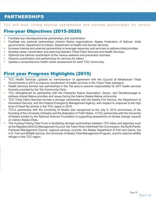 y • Strong • Unified • Tribes • Healthy • Strong • Unified • Tribes • Healthy • Strong • Unified • Tribes • Healthy • Strong • Unified • Tribes • Healthy • Strong • Unified • Tribes • Healthy • Strong • Unified • Tribes • Healthy • Stro
Healthy • Strong • Unified • Tribes • Healthy • Strong • Unified • Tribes • Healthy • Strong • Unified • Tribes • Healthy • Strong • Unified • Tribes • Healthy • Strong • Unified • Tribes • Healthy • Strong • Unified • Tribes • Health
• Unified • Tribes • Healthy • Strong • Unified • Tribes • Healthy • Strong • Unified • Tribes • Healthy • Strong • Unified • Tribes • Healthy • Strong • Unified • Tribes • Healthy • Strong • Unified • Tribes • Healthy • Strong • Unif
hy • Strong • Unified • Tribes • Healthy • Strong • Unified • Tribes • Healthy • Strong • Unified • Tribes • Healthy • Strong • Unified • Tribes • Healthy • Strong • Unified • Tribes • Healthy • Strong • Unified • Tribes • Healthy •
Tribes • Healthy • Strong • Unified • Tribes • Healthy • Strong • Unified • Tribes • Healthy • Strong • Unified • Tribes • Healthy • Strong • Unified • Tribes • Healthy • Strong • Unified • Tribes • Healthy • Strong • Unified • Tribes •
ng • Unified • Tribes • Healthy • Strong • Unified • Tribes • Healthy • Strong • Unified • Tribes • Healthy • Strong • Unified • Tribes • Healthy • Strong • Unified • Tribes • Healthy • Strong • Unified • Tribes • Healthy • Strong • U
Healthy • Strong • Unified • Tribes • Healthy • Strong • Unified • Tribes • Healthy • Strong • Unified • Tribes • Healthy • Strong • Unified • Tribes • Healthy • Strong • Unified • Tribes • Healthy • Strong • Unified • Tribes • Healthy
Five-year Objectives (2015-2020)
•	 TCC Health Services updated its memorandum of agreement with the Council of Athabascan Tribal
Governments in 2015 to improve coordination of health services in the Yukon Flats subregion.
•	 Health Services formed new partnerships in the Tok area to assume responsibility for 24/7 health services
formerly provided by the Tok Community Clinic.
•	 TCC strengthened its partnership with the Fairbanks Native Association, Doyon, and Denakkanaaga to
address shared Native priorities and issues facing the Interior Alaska Native community.
•	 TCC Tribal Client Services formed a stronger partnership with the Alaska Fire Service, the Department of
Homeland Security, and the Federal Emergency Management Agency, with respect to response to the high
level of forest fire activity in the TCC region in 2015.
•	 TCC’s partnership with the University of Alaska was recognized at the July 6, 2015 anniversary of the
founding of the University of Alaska and the dedication of Troth Yedda. A TCC partnership with the University
of Alaska funded by the National Science Foundation is supporting assessment of climate change impacts
on interior Alaska tribes.
•	 The Hunting Fishing Task Force is facilitating stronger partnerships between TCC tribes and agencies such
as the Migratory Bird Co-Management Council, the Yukon River Intertribal Fish Commission, the North Pacific
Fisheries Management Council, regional advisory councils, the Alaska Department of Fish and Game, the
U.S. Fish and Wildlife Service, the University of Alaska Tribal Management Program, and the national wildlife
refuges in the TCC region.
•	 Facilitate key interdepartmental partnerships and coordination
•	 Facilitate key external partnerships (Interior Native organizations, Alaska Federation of Natives, tribal
governments, Department of Interior, Department of Health and Human Services
•	 Increase internal and external partnerships to leverage resources and services to address tribal priorities
•	 Develop closer coordination and planning between Tribal Client Services and Health Services
•	 Optimize the internal coordination of the various wellness and prevention activities
•	 Improve coordination and partnerships for services for elders
•	 Update a comprehensive health needs assessment for each TCC community
First year Progress Highlights (2015)
PARTNERSHIPS
T C C w i l l h a v e s t r o n g i n t e r n a l c o o r d i n a t i o n a n d e x t e r n a l p a r t n e r s h i p s f o r s e r v i c e
Page 15
Page 41
 