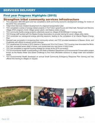 ified • Tribes • Healthy • Strong • Unified • Tribes • Healthy • Strong • Unified • Tribes • Healthy • Strong • Unified • Tribes • Healthy • Strong • Unified • Tribes • Healthy • Strong • Unified • Tribes • Healthy • Strong • Unified • T
trong • Unified • Tribes • Healthy • Strong • Unified • Tribes • Healthy • Strong • Unified • Tribes • Healthy • Strong • Unified • Tribes • Healthy • Strong • Unified • Tribes • Healthy • Strong • Unified • Tribes • Healthy • Strong
es • Healthy • Strong • Unified • Tribes • Healthy • Strong • Unified • Tribes • Healthy • Strong • Unified • Tribes • Healthy • Strong • Unified • Tribes • Healthy • Strong • Unified • Tribes • Healthy • Strong • Unified • Tribes • He
nified • Tribes • Healthy • Strong • Unified • Tribes • Healthy • Strong • Unified • Tribes • Healthy • Strong • Unified • Tribes • Healthy • Strong • Unified • Tribes • Healthy • Strong • Unified • Tribes • Healthy • Strong • Unifi
Healthy • Strong • Unified • Tribes • Healthy • Strong • Unified • Tribes • Healthy • Strong • Unified • Tribes • Healthy • Strong • Unified • Tribes • Healthy • Strong • Unified • Tribes • Healthy • Strong • Unified • Tribes • Healthy
Unified • Tribes • Healthy • Strong • Unified • Tribes • Healthy • Strong • Unifiealthy • Strong • Unified • Tribes • Healthy • Strong • Unified • Tribes • Healthy • Strong • Unified • Tribes • Healthy • Strong • Unified • Tribes • H
Strong • Unified • Tribes • Healthy • Strong • Unified • Tribes • Healthy • Strong • Unified • Tribes • Healthy • Strong • Unified • Tribes • Healthy • Strong • Unified • Tribes • Healthy • Strong • Unified • Tribes • Healthy • Strong •
Healthy • Strong • Unified • Tribes • Healthy • Strong • Unified • Tribes • Healthy • Strong • Unified • Tribes • Healthy • Strong • Unified • Tribes • Healthy • Strong • Unified • Tribes • Healthy • Strong • Unified • Tribes • Hea
Strong • Unified • Tribes • Healthy • Strong • Unified • Tribes • Healthy • Strong • Unified • Tribes • Healthy • Strong • Unified • Tribes • Healthy • Strong • Unified • Tribes • Healthy • Strong • Unified • Tribes • Healthy • Stro
Unified • Tribes • Healthy • Strong • Unified • Tribes • Healthy • Strong • Unified • Tribes • Healthy • Strong • Unified • Tribes • Healthy • Strong • Unified • Tribes • Healthy • Strong • Unified • Tribes • Healthy • Strong • Unif
Tribes • Healthy • Strong • Unified • Tribes • Healthy • Strong • Unified • Tribes • Healthy • Strong • Unified • Tribes • Healthy • Strong • Unified • Tribes • Healthy • Strong • Unified • Tribes • Healthy • Strong • Unified • Trib
Healthy • Strong • Unified • Tribes • Healthy • Strong • Unified • Tribes • Healthy • Strong • Unified • Tribes • Healthy • Strong • Unified • Tribes • Healthy • Strong • Unified • Tribes • Healthy • Strong • Unified • Tribes • Hea
Strong • Unified • Tribes • Healthy • Strong • Unified • Tribes • Healthy • Strong • Unified • Tribes • Healthy • Strong • Unified • Tribes • Healthy • Strong • Unified • Tribes • Healthy • Strong • Unified • Tribes • Healthy • Stro
Unified • Tribes • Healthy • Strong • Unified • Tribes • Healthy • Strong • Unified • Tribes • Healthy • Strong • Unified • Tribes • Healthy • Strong • Unified • Tribes • Healthy • Strong • Unified • Tribes • Healthy • Strong • Unif
Tribes • Healthy • Strong • Unified • Tribes • Healthy • Strong • Unified • Tribes • Healthy • Strong • Unified • Tribes • Healthy • Strong • Unified • Tribes • Healthy • Strong • Unified • Tribes • Healthy • Strong • Unified • Trib
Healthy • Strong • Unified • Tribes • Healthy • Strong • Unified • Tribes • Healthy • Strong • Unified • Tribes • Healthy • Strong • Unified • Tribes • Healthy • Strong • Unified • Tribes • Healthy • Strong • Unified • Tribes • Stro
Unified • Tribes • Healthy • Strong • Unified • Tribes • Healthy • Strong • Unified • Tribes • Healthy • Strong • Unified • Tribes • Healthy • Strong • Unified • Tribes • Healthy • Strong • Unified • Tribes • Healthy • Strong • Unif
SERVICES DELIVERY
Strengthen tribal community services infrastructure
•	 TCC acquired a $60,000 grant and has completed a draft community economic development strategy for review at
the 2016 TCC convention.
•	 Tribal Client Services initiated development of a regional transportation plan.
•	 TCC completed a series of energy-related projects in Fort Yukon (greenhouse and tribal hall), Rampart and Stevens
Village (PCE program), Arctic Village (power plant), and Galena (solar arrays).
•	 TCC community facility energy projects collectively saved six villages $182,000/year in energy costs.
•	 TCC Energy staff worked with the Alaska Energy Association to provide training for seven village utility clerks.
•	 TCC conducted six subregional energy planning sessions, leading to the completion of an Interior Region Energy
Plan.
•	 Rampart was successful in re-opening their community school, and TCC provided assistance to Beaver, Anvik, and
Chalkyitsik with efforts to prevent school closures.
•	 TCC weatherized 30 homes in 2015 (twelve in Tanana and 18 in Fort Yukon). TCC housing crew renovated the Minto
Fire Hall, renovated seven elder’s homes, and constructed one new home in Holy Cross.
•	 TCC has completed a regional housing strategy for review at the 2016 convention.
•	 TCC Environmental Health is participating in the State of Alaska’s Department of Environmental Conservation project
known as the Alaska Water and Sewer Challenge to find more affordable solutions to village water and sanitation
needs.
•	 TCC Environmental Health developed an annual Small Community Emergency Response Plan training and has
offered this training to villages on request.
First year Progress Highlights (2015)
Page 22
Page 45
 