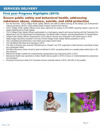 ified • Tribes • Healthy • Strong • Unified • Tribes • Healthy • Strong • Unified • Tribes • Healthy • Strong • Unified • Tribes • Healthy • Strong • Unified • Tribes • Healthy • Strong • Unified • Tribes • Healthy • Strong • Unified • T
trong • Unified • Tribes • Healthy • Strong • Unified • Tribes • Healthy • Strong • Unified • Tribes • Healthy • Strong • Unified • Tribes • Healthy • Strong • Unified • Tribes • Healthy • Strong • Unified • Tribes • Healthy • Strong
es • Healthy • Strong • Unified • Tribes • Healthy • Strong • Unified • Tribes • Healthy • Strong • Unified • Tribes • Healthy • Strong • Unified • Tribes • Healthy • Strong • Unified • Tribes • Healthy • Strong • Unified • Tribes • He
Unified • Tribes • Healthy • Strong • Unified • Tribes • Healthy • Strong • Unified • Tribes • Healthy • Strong • Unified • Tribes • Healthy • Strong • Unified • Tribes • Healthy • Strong • Unified • Tribes • Healthy • Strong • Unifie
Healthy • Strong • Unified • Tribes • Healthy • Strong • Unified • Tribes • Healthy • Strong • Unified • Tribes • Healthy • Strong • Unified • Tribes • Healthy • Strong • Unified • Tribes • Healthy • Strong • Unified • Tribes • Healthy
Unified • Tribes • Healthy • Strong • Unified • Tribes • Healthy • Strong • Unifiealthy • Strong • Unified • Tribes • Healthy • Strong • Unified • Tribes • Healthy • Strong • Unified • Tribes • Healthy • Strong • Unified • Tribes • H
Strong • Unified • Tribes • Healthy • Strong • Unified • Tribes • Healthy • Strong • Unified • Tribes • Healthy • Strong • Unified • Tribes • Healthy • Strong • Unified • Tribes • Healthy • Strong • Unified • Tribes • Healthy • Strong
Healthy • Strong • Unified • Tribes • Healthy • Strong • Unified • Tribes • Healthy • Strong • Unified • Tribes • Healthy • Strong • Unified • Tribes • Healthy • Strong • Unified • Tribes • Healthy • Strong • Unified • Tribes • Hea
Strong • Unified • Tribes • Healthy • Strong • Unified • Tribes • Healthy • Strong • Unified • Tribes • Healthy • Strong • Unified • Tribes • Healthy • Strong • Unified • Tribes • Healthy • Strong • Unified • Tribes • Healthy • Stro
Unified • Tribes • Healthy • Strong • Unified • Tribes • Healthy • Strong • Unified • Tribes • Healthy • Strong • Unified • Tribes • Healthy • Strong • Unified • Tribes • Healthy • Strong • Unified • Tribes • Healthy • Strong • Unif
Tribes • Healthy • Strong • Unified • Tribes • Healthy • Strong • Unified • Tribes • Healthy • Strong • Unified • Tribes • Healthy • Strong • Unified • Tribes • Healthy • Strong • Unified • Tribes • Healthy • Strong • Unified • Trib
Healthy • Strong • Unified • Tribes • Healthy • Strong • Unified • Tribes • Healthy • Strong • Unified • Tribes • Healthy • Strong • Unified • Tribes • Healthy • Strong • Unified • Tribes • Healthy • Strong • Unified • Tribes • Hea
Strong • Unified • Tribes • Healthy • Strong • Unified • Tribes • Healthy • Strong • Unified • Tribes • Healthy • Strong • Unified • Tribes • Healthy • Strong • Unified • Tribes • Healthy • Strong • Unified • Tribes • Healthy • Stro
Unified • Tribes • Healthy • Strong • Unified • Tribes • Healthy • Strong • Unified • Tribes • Healthy • Strong • Unified • Tribes • Healthy • Strong • Unified • Tribes • Healthy • Strong • Unified • Tribes • Healthy • Strong • Unif
Tribes • Healthy • Strong • Unified • Tribes • Healthy • Strong • Unified • Tribes • Healthy • Strong • Unified • Tribes • Healthy • Strong • Unified • Tribes • Healthy • Strong • Unified • Tribes • Healthy • Strong • Unified • Trib
Healthy • Strong • Unified • Tribes • Healthy • Strong • Unified • Tribes • Healthy • Strong • Unified • Tribes • Healthy • Strong • Unified • Tribes • Healthy • Strong • Unified • Tribes • Healthy • Strong • Unified • Tribes • Stro
Unified • Tribes • Healthy • Strong • Unified • Tribes • Healthy • Strong • Unified • Tribes • Healthy • Strong • Unified • Tribes • Healthy • Strong • Unified • Tribes • Healthy • Strong • Unified • Tribes • Healthy • Strong • Unif
SERVICES DELIVERY
Ensure public safety and behavioral health, addressing
substance abuse, violence, suicide, and child protection
•	 For the first time, TCC’s Village Public Safety Officers are able to attend training at the Alaska Law Enforcement
Training Academy (ALET), where Alaska State Troopers receive their training.
•	 TCC’s Village Public Safety Officers have been approved for access to the ARMS reporting system used by the
Alaska Department of Public Safety.
•	 TCC’s Village Public Safety Officers participated in a multi-agency search and rescue training with the Fairbanks Fire
Department, the Fort Wainwright Fire Department, the Alaska State Troopers, and the Department of Transportation.
•	 Village Public Safety Officers responded to 3,075 calls for service and conducted 3,367 patrol hours in 2015.
•	 State budget reductions resulted in the loss of three Village Public Safety Officers positions in 2015.
•	 TCC completed and distributed a new tribal court judge’s bench book.
•	 TCC facilitated 200 tribal court hearings in 2015.
•	 The War on Alcohol was renamed “Reclaiming our People” and TCC organized a tribal advisory committee to lead
the coordination effort.
•	 Old Minto Recovery Camp moved to open enrollment in 2015, accepting clients on a weekly basis rather than in 35-
day sessions.
•	 Behavioral Health’s waitlist for comprehensive assessments was reduced by 50% in 2015.
•	 Behavioral Health was awarded an Indian Health Service grant in 2015 to focus on methamphetamine awareness
and education.
•	 Housing First served a total of 47 homeless chronic inebriate clients in 2015, with 297 on the waitlist.
First year Progress Highlights (2015)
Page 24
Page 47
 