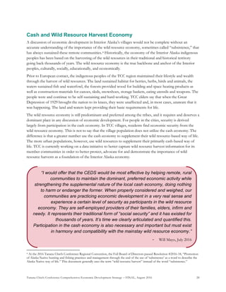 Tanana Chiefs Conference Comprehensive Economic Development Strategy – FINAL, August 2016 28
“I would offer that the CEDS would be most effective by helping remote, rural
communities to maintain the dominant, preferred economic activity while
strengthening the supplemental nature of the local cash economy, doing nothing
to harm or endanger the former. When properly considered and weighed, our
communities are practicing economic development in a very real sense and
experience a certain level of security as participants in the wild resource
economy. They are self-employed providers of their families, elders, infirm and
needy. It represents their traditional form of “social security” and it has existed for
thousands of years. It’s time we clearly articulated and quantified this.
Participation in the cash economy is also necessary and important but must exist
in harmony and compatibility with the mainstay wild resource economy.”
- Will Mayo, July 2016
Cash and Wild Resource Harvest Economy
A discussion of economic development in Interior Alaska’s villages would not be complete without an
accurate understanding of the importance of the wild resource economy, sometimes called “subsistence,” that
has always sustained these remote communities.3F
4 Historically, the economy of the Interior Alaska indigenous
peoples has been based on the harvesting of the wild resources in their traditional and historical territory
going back thousands of years. The wild resource economy is the true backbone and anchor of the Interior
peoples, culturally, socially, educationally, and economically.
Prior to European contact, the indigenous peoples of the TCC region maintained their lifestyle and wealth
through the harvest of wild resources. The land sustained habitat for berries, herbs, birds and animals, the
waters sustained fish and waterfowl, the forests provided wood for building and space heating products as
well as construction materials for canoes, sleds, snowshoes, storage baskets, eating utensils and weapons. The
people were and continue to be self-sustaining and hard-working. TCC elders say that when the Great
Depression of 1929 brought the nation to its knees, they were unaffected and, in most cases, unaware that it
was happening. The land and waters kept providing their basic requirements for life.
The wild resource economy is still predominant and preferred among the tribes, and it requires and deserves a
dominant place in any discussion of economic development. For people in the cities, security is derived
largely from participation in the cash economy. In TCC villages, residents find economic security from the
wild resource economy. This is not to say that the village population does not utilize the cash economy. The
difference is that a greater number use the cash economy to supplement their wild resource-based way of life.
The more urban populations, however, use wild resources to supplement their primarily cash-based way of
life. TCC is currently working on a data initiative to better capture wild resource harvest information for its
member communities in order to better protect, advocate for and demonstrate the importance of wild
resource harvests as a foundation of the Interior Alaska economy.
4 At the 2016 Tanana Chiefs Conference Regional Convention, the Full Board of Directors passed Resolution #2016-18, “Promotion
of Alaska Native hunting and fishing practices and management through the end of the use of ‘subsistence’ as a word to describe the
Alaska Native way of life.” This document generally uses the term “wild resource harvest” instead of the word “subsistence.”
 
