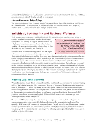 Tanana Chiefs Conference Comprehensive Economic Development Strategy – FINAL, August 2016 36
“Our community is special
because we are all basically one
big family. We all help each
other out with everything.”
-TCC survey respondent from Koyukuk
American Indian children. The TCC Education Department works collaboratively with tribes and established
parent committees to jointly develop and deliver the program.
Interior Athabascan Tribal College
The Interior Athabascan Tribal College is a part of the Alaska Native Knowledge Network at the University
of Alaska Fairbanks. The program seeks to integrate academic and cultural concepts and is guided by
feedback from TCC and Athabascan tribes living in Interior Alaska.
Individual, Community and Regional Wellness
While wellness is not necessarily a traditional economic development topic, it is an important subject to
consider in order to understand the broader picture of the
quality of life and livability in a region. When individuals are
well, they are better able to pursue educational and other
workforce development opportunities and contribute to their
local economy and community, and the region.
Substance abuse is a shared challenge across the TCC region
and was the number one concern in the regional survey.
Historical and individual trauma resulting from many years of economic disparities, mistreatment and severe
cultural disruptions also continues to have a negative impact on the mental and physical health of residents.
In the TCC region, safety concerns are one of the cited reasons for why residents opt to leave their
communities. Finally, many small communities struggle to identify and maintain the funding and personnel
needed to sustain critical public safety, emergency and medical needs. This section includes a brief snapshot
of regional wellness, information on access to behavioral health programs and services, and a short summary
of emergency services in the region. In addition to other economic indicators, these factors are also important
considerations when identifying potential challenges and opportunities to TCC residents realizing their
economic development potential.
Wellness Data: What is Known
TCC and its partners collect data to better understand the health needs and concerns of its residents. Starting
in 2009, TCC collects Screening, Brief Intervention, Referral to Treatment (SBIRT) data from participating
clinics in the region. As a part of the SBIRT process, each patient 14 and older is screened once every six
months during their next scheduled visit using a Healthy Lifestyle screening form, which includes information
on drug use, alcohol use, domestic violence, mental health, tobacco and marijuana. Approximately 150
screenings are collected each week and typically 5,000 individuals are screened at least once per year.
Screening results are shown in Figure 26.
The goal of SBIRT is to identify those at risk so they do not progress to the level of needing intensive
treatment or experience long-term health challenges. For those who screen positive under any of the
categories, TCC has specific responses or recommendations. Overall, just under one-third of those screened
received a positive result on one or more of the questions. The highest category of positive responses was
tobacco use, with 36 percent of positive screenings. The following sections provide a high level overview of
available programs and services.
 