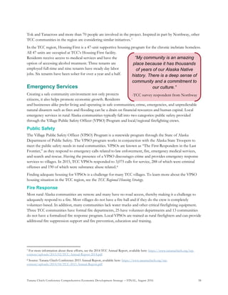 Tanana Chiefs Conference Comprehensive Economic Development Strategy – FINAL, August 2016 38
“My community is an amazing
place because it has thousands
of years of our Alaska Native
history. There is a deep sense of
community and a commitment to
our culture.”
-TCC survey respondent from Northway
Tok and Tanacross and more than 70 people are involved in the project. Inspired in part by Northway, other
TCC communities in the region are considering similar initiatives.6F
7
In the TCC region, Housing First is a 47-unit supportive housing program for the chronic inebriate homeless.
All 47 units are occupied at TCC’s Housing First facility.
Residents receive access to medical services and have the
option of accessing alcohol treatment. Three tenants are
employed full-time and nine tenants have steady day labor
jobs. Six tenants have been sober for over a year and a half.
Emergency Services
Creating a safe community environment not only protects
citizens, it also helps promote economic growth. Residents
and businesses alike prefer living and operating in safe communities; crime, emergencies, and unpredictable
natural disasters such as fires and flooding can be a drain on financial resources and human capital. Local
emergency services in rural Alaska communities typically fall into two categories: public safety provided
through the Village Public Safety Officer (VPSO) Program and local/regional firefighting crews.
Public Safety
The Village Public Safety Officer (VPSO) Program is a statewide program through the State of Alaska
Department of Public Safety. The VPSO program works in conjunction with the Alaska State Troopers to
meet the public safety needs in rural communities. VPSOs are known as “The First Responders in the Last
Frontier,” as they respond to emergency calls related to law enforcement, fire, emergency medical services,
and search and rescue. Having the presence of a VPSO discourages crime and provides emergency response
services to villages. In 2015, TCC VPSOs responded to 3,075 calls for service, 288 of which were criminal
offenses and 190 of which were substance abuse related.7F
8
Finding adequate housing for VPSOs is a challenge for many TCC villages. To learn more about the VPSO
housing situation in the TCC region, see the TCC Regional Housing Strategy.
Fire Response
Most rural Alaska communities are remote and many have no road access, thereby making it a challenge to
adequately respond to a fire. Most villages do not have a fire hall and if they do the crew is completely
volunteer-based. In addition, many communities lack water trucks and other critical firefighting equipment.
Three TCC communities have formal fire departments, 25 have volunteer departments and 13 communities
do not have a formalized fire response program. Local VPSOs are trained as rural firefighters and can provide
additional fire suppression support and fire prevention, education and training.
7 For more information about these efforts, see the 2014 TCC Annual Report, available here: https://www.tananachiefs.org/wp-
content/uploads/2015/02/TCC-Annual-Report-2014.pdf
8 Source: Tanana Chiefs Conference 2015 Annual Report, available here: https://www.tananachiefs.org/wp-
content/uploads/2014/04/TCC-2015-Annual-Report.pdf
 