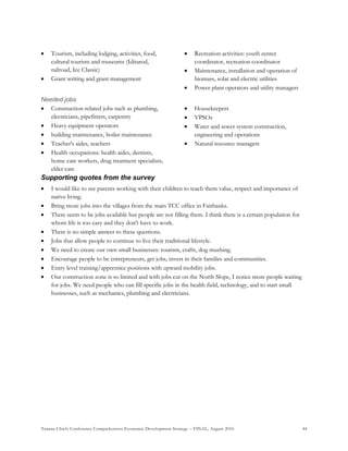 Tanana Chiefs Conference Comprehensive Economic Development Strategy – FINAL, August 2016 44
 Tourism, including lodging, activities, food,
cultural tourism and museums (Iditarod,
railroad, Ice Classic)
 Grant writing and grant management
 Recreation activities: youth center
coordinator, recreation coordinator
 Maintenance, installation and operation of
biomass, solar and electric utilities
 Power plant operators and utility managers
Needed jobs
 Construction-related jobs such as plumbing,
electricians, pipefitters, carpentry
 Heavy equipment operators
 building maintenance, boiler maintenance
 Teacher's aides, teachers
 Health occupations: health aides, dentists,
home care workers, drug treatment specialists,
elder care
 Housekeepers
 VPSOs
 Water and sewer system construction,
engineering and operations
 Natural resource managers
Supporting quotes from the survey
 I would like to see parents working with their children to teach them value, respect and importance of
native living.
 Bring more jobs into the villages from the main TCC office in Fairbanks.
 There seem to be jobs available but people are not filling them. I think there is a certain population for
whom life is too easy and they don't have to work.
 There is no simple answer to these questions.
 Jobs that allow people to continue to live their traditional lifestyle.
 We need to create our own small businesses: tourism, crafts, dog mushing.
 Encourage people to be entrepreneurs, get jobs, invest in their families and communities.
 Entry level training/apprentice positions with upward mobility jobs.
 Our construction zone is so limited and with jobs cut on the North Slope, I notice more people waiting
for jobs. We need people who can fill specific jobs in the health field, technology, and to start small
businesses, such as mechanics, plumbing and electricians.
 