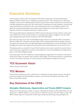 Tanana Chiefs Conference Comprehensive Economic Development Strategy – FINAL, August 2016 5
Executive Summary
Tanana Chiefs Conference (TCC) developed this 2016-2020 Comprehensive Economic Development
Strategy (CEDS) to identify ways to strengthen the regional economy. TCC communities have faced many
challenges in recent years, including impacts caused by natural disasters. Many residents and communities deal
with high unemployment and poverty rates, limited and/or unsatisfactory housing conditions, extremely high
energy and food costs, and schools on the verge of shutting down due to low enrollment numbers. The
region also has limited technological and communications infrastructure, which further hinders access to
education, workforce development and business expansion efforts.
The Economic Development Administration (EDA) cannot provide grant assistance without a current and
active CEDS. TCC saw the need for assistance as communities and residents struggled to meet their daily
needs and pushed forward toward development of this 2016-2020 CEDS.
TCC tribes have taken many steps toward building stronger and more economically resilient communities.
With this CEDS, TCC community and tribal leaders will have background information, guidance, direction
and support that will assist them with allocating funding and prioritizing their economic development efforts,
including who and how they engage with local, regional, state and federal partners over the next five years.
This planning effort was initiated by Tanana Chiefs Conference with extensive input from member tribes as
well as many partner organizations, businesses and residents. For a list of key participants and organizations,
please see the Acknowledgements page.
The primary goals of the TCC CEDS are to expand employment opportunities for residents in rural Interior
Alaska and to improve the quality of life in Interior Alaska villages. This document provides a comprehensive
overview of the region, along with an economic picture and development strategies for the future.
TCC Economic Vision
Healthy, Strong, Unified Tribes.
TCC Mission
Tanana Chiefs Conference provides a unified voice in advancing sovereign tribal governments through the
promotion of physical and mental wellness, education, socioeconomic development, and culture of the
Interior Alaska Native people.
Key Outcomes of the CEDS
Strengths, Weaknesses, Opportunities and Threats (SWOT) Analysis
Chapter Four of this document includes an analysis of Strengths (S), Weaknesses (W), Opportunities (O) and
Threats (T), or “SWOT Analysis,” to create a picture of where the economy of the TCC region is today. The
SWOT analysis helps TCC communities and the region understand and leverage existing strengths and
 